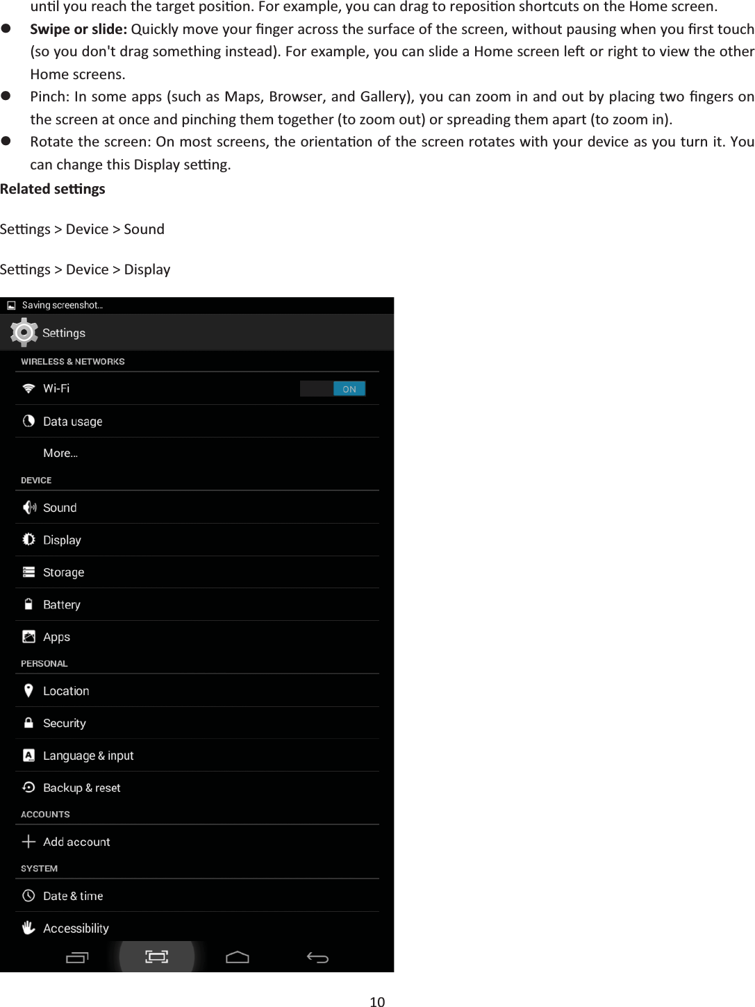  10  unƟů you reach the target posiƟon. For exampůe, you can drag to reposiƟon shortcuts on the Home screen. zSwipe or slide: Quickůy move your Įnger across the surface of the screen, without pausing when you Įrst touch (so you don&apos;t drag something instead). For exampůe, you can sůŝde a Home screen ůeŌ or right to view the other Home screens. zPinch: In some apps (such as Maps, Browser, and Gaůůery), you can zoom in and out by půĂcing two Įngers on the screen at once and pinching them together (to zoom out) or spreading them apart (to zoom in). zRotate the screen: On most screens, the orientaƟon of the screen rotates with your device as you turn it. You can change this Dispůay seƫng. Related seƫngs Seƫngs &gt; Device &gt; Sound Seƫngs &gt; Device &gt; Dispůay  