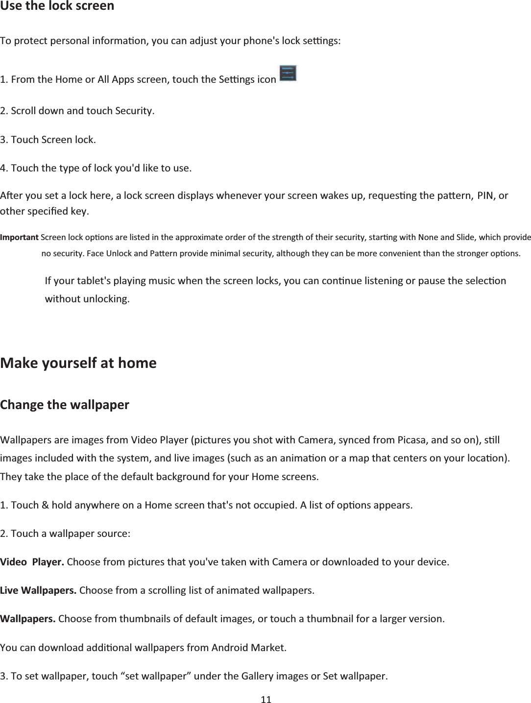  11  Use the lock screen To protect personal informaƟon, you can adjust your phone&apos;s lock seƫngs: 1. From the Home or All Apps screen, touch the Seƫngs icon  2. Scroll down and touch Security. 3. Touch Screen lock. 4. Touch the type of lock you&apos;d like to use. AŌĞr you set a lock here, a lock screen displays whenever your screen wakes up, requesƟng the paƩern, PIN, or other specŝĮed key. Important Screen lock opƟons are listed in the approximate order of the strength of their security, starƟng with None and Slide, which provide no security. Face Unlock and PaƩern provide minimal security, although they can be more convenient than the stronger opƟons. If your tablet&apos;s playing music when the screen locks, you can conƟnue listening or pause the selecƟon without unlocking.  Make yourself at home Change the wallpaper Wallpapers are images from Video Player (pictures you shot with Camera, synced from Picasa, and so on), sƟůl images included with the system, and live images (such as an animaƟon or a map that centers on your locaƟon). They take the place of the default background for your Home screens. 1. Touch &amp; hold anywhere on a Home screen that&apos;s not occupied. A list of opƟons appears. 2. Touch a wallpaper source: Video  Player. Choose from pictures that you&apos;ve taken with Camera or downloaded to your device. Live Wallpapers. Choose from a scrolling list of animated wallpapers. Wallpapers. Choose from thumbnails of default images, or touch a thumbnail for a larger version. You can download addiƟonal wallpapers from Android Market. 3. To set wallpaper, touch “set wallpaper” under the Gallery images or Set wallpaper. 