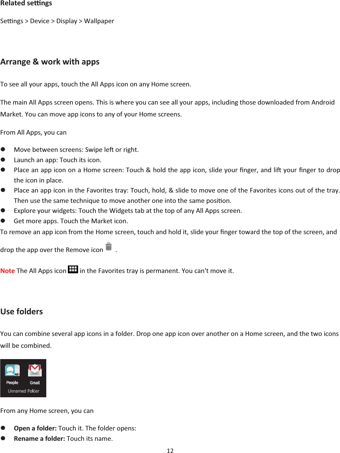  12  Related seƫngs Seƫngs &gt; Device &gt; Display &gt; Wallpaper  Arrange &amp; work with apps To see all your apps, touch the All Apps icon on any Home screen. The main All Apps screen opens. This is where you can see all your apps, including those downloaded from Android Market. You can move app icons to any of your Home screens. From All Apps, you can zMove between screens: Swipe leŌ or right. zLaunch an app: Touch its icon. zPlace an app icon on a Home screen: Touch &amp; hold the app icon, slide your Įnger, and liŌ your Įnger to drop the icon in place. zPlace an app icon in the Favorites tray: Touch, hold, &amp; slide to move one of the Favorites icons out of the tray. Then use the same technique to move another one into the same posiƟon. zExplore your widgets: Touch the Widgets tab at the top of any All Apps screen. zGet more apps. Touch the Market icon. To remove an app icon from the Home screen, touch and hold it, slide your Įnger toward the top of the screen, and drop the app over the Remove icon   . Note The All Apps icon   in the Favorites tray is permanent. You can&apos;t move it.  Use folders You can combine several app icons in a folder. Drop one app icon over another on a Home screen, and the two icons will be combined.  From any Home screen, you can zOpen a folder: Touch it. The folder opens: zRename a folder: Touch its name. 