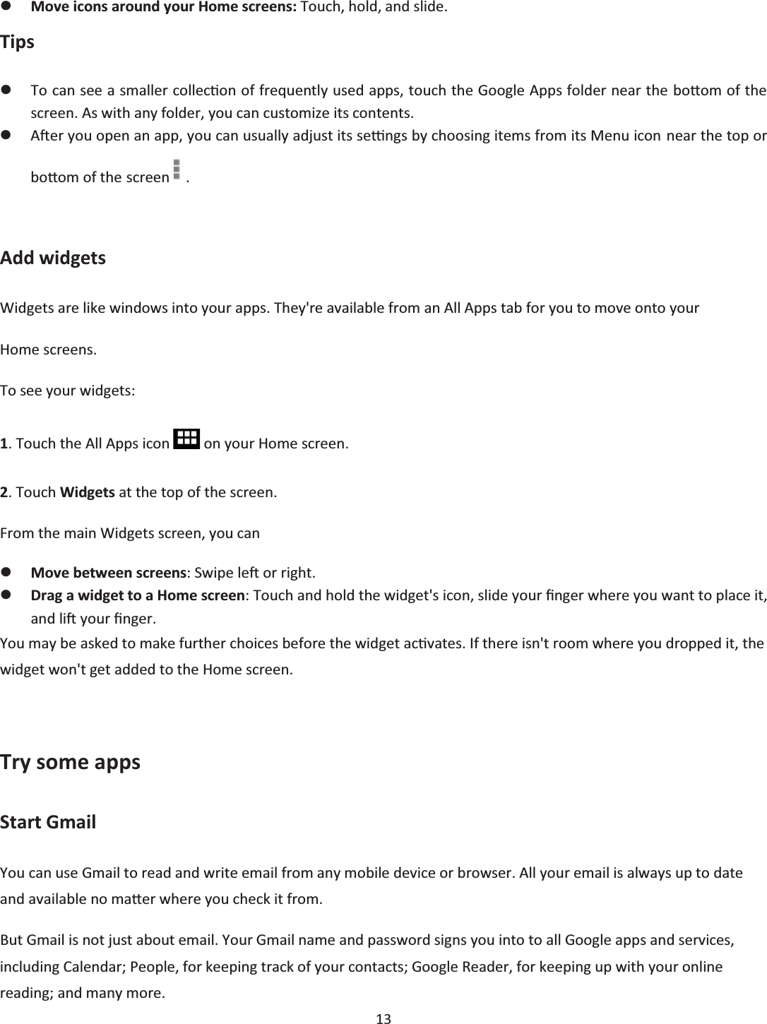  13  zMove icons around your Home screens: Touch, hold, and slide. Tips zTo can see a smaller collecƟon of frequently used apps, touch the Google Apps folder near the boƩom of the screen. As with any folder, you can customize its contents. zAŌĞr you open an app, you can usually adjust its seƫngs by choosing items from its Menu icon near the top or boƩom of the screen .  Add widgets Widgets are like windows into your apps. They&apos;re available from an All Apps tab for you to move onto your Home screens. To see your widgets: 1. Touch the All Apps icon   on your Home screen. 2. Touch Widgets at the top of the screen. From the main Widgets screen, you can zMove between screens: Swipe leŌ or right. zDrag a widget to a Home screen: Touch and hold the widget&apos;s icon, slide your Įnger where you want to place it, and liŌ your Įnger. You may be asked to make further choices before the widget acƟvates. If there isn&apos;t room where you dropped it, the widget won&apos;t get added to the Home screen.  Try some apps Start Gmail You can use Gmail to read and write email from any mobile device or browser. All your email is always up to date and available no maƩer where you check it from. But Gmail is not just about email. Your Gmail name and password signs you into to all Google apps and services, including Calendar; People, for keeping track of your contacts; Google Reader, for keeping up with your online reading; and many more. 