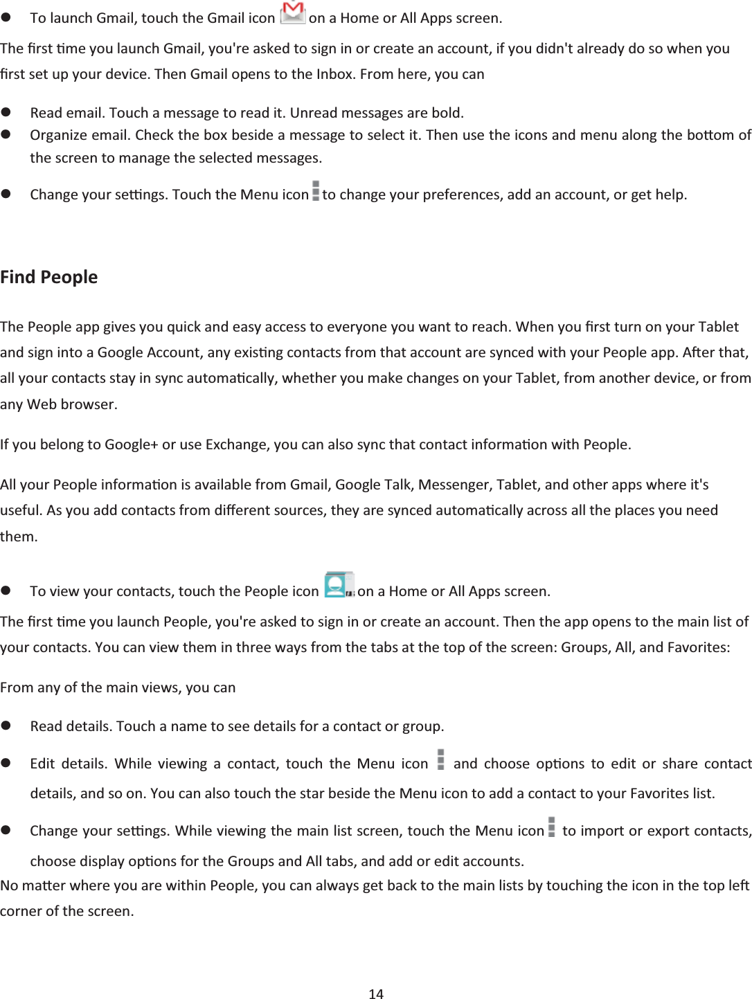  14  zTo launch Gmail, touch the Gmail icon   on a Home or All Apps screen. The Įrst Ɵme you launch Gmail, you&apos;re asked to sign in or create an account, if you didn&apos;t already do so when you Įrst set up your device. Then Gmail opens to the Inbox. From here, you can zRead email. Touch a message to read it. Unread messages are bold. zOrganize email. Check the box beside a message to select it. Then use the icons and menu along the boƩom of the screen to manage the selected messages. zChange your seƫngs. Touch the Menu icon to change your preferences, add an account, or get help.  Find People The People app gives you quick and easy access to everyone you want to reach. When you Įrst turn on your Tablet and sign into a Google Account, any exisƟng contacts from that account are synced with your People app. AŌĞr that, all your contacts stay in sync automaƟcally, whether you make changes on your Tablet, from another device, or from any Web browser. If you belong to Google+ or use Exchange, you can also sync that contact informaƟon with People. All your People informaƟon is available from Gmail, Google Talk, Messenger, Tablet, and other apps where it&apos;s useful. As you add contacts from dŝīerent sources, they are synced automaƟcally across all the places you need them. zTo view your contacts, touch the People icon   on a Home or All Apps screen. The Įrst Ɵme you launch People, you&apos;re asked to sign in or create an account. Then the app opens to the main list of your contacts. You can view them in three ways from the tabs at the top of the screen: Groups, All, and Favorites: From any of the main views, you can zRead details. Touch a name to see details for a contact or group. zEdit details. While viewing a contact, touch the Menu icon   and choose opƟons to edit or share contact details, and so on. You can also touch the star beside the Menu icon to add a contact to your Favorites list. zChange your seƫngs. While viewing the main list screen, touch the Menu icon  to import or export contacts, choose display opƟons for the Groups and All tabs, and add or edit accounts. No maƩer where you are within People, you can always get back to the main lists by touching the icon in the top leŌ corner of the screen.  