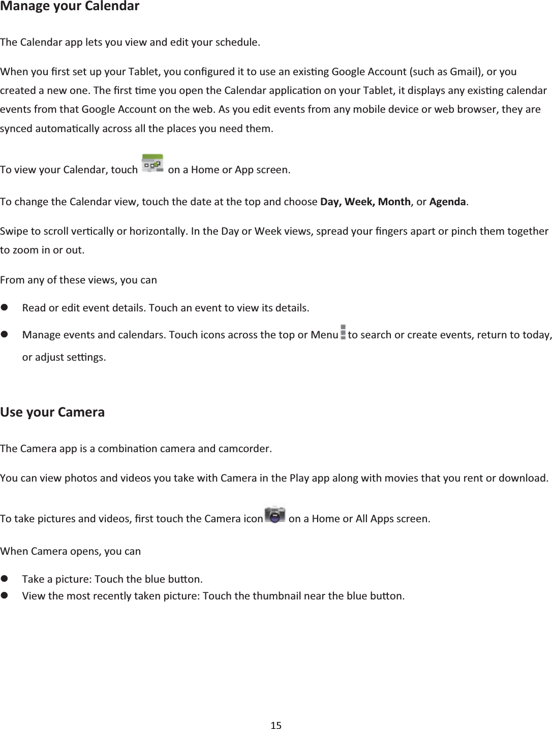  15  Manage your Calendar The Calendar app lets you view and edit your schedule. When you Įrst set up your Tablet, you conĮgured it to use an exisƟng Google Account (such as Gmail), or you created a new one. The Įrst Ɵme you open the Calendar applicaƟon on your Tablet, it displays any exisƟng calendar events from that Google Account on the web. As you edit events from any mobile device or web browser, they are synced automaƟcally across all the places you need them. To view your Calendar, touch   on a Home or App screen. To change the Calendar view, touch the date at the top and choose Day, Week, Month, or Agenda. Swipe to scroll verƟcally or horizontally. In the Day or Week views, spread your Įngers apart or pinch them together to zoom in or out. From any of these views, you can zRead or edit event details. Touch an event to view its details. zManage events and calendars. Touch icons across the top or Menu to search or create events, return to today, or adjust seƫngs.  Use your Camera The Camera app is a combinaƟon camera and camcorder. You can view photos and videos you take with Camera in the Play app along with movies that you rent or download. To take pictures and videos, Įrst touch the Camera icon  on a Home or All Apps screen. When Camera opens, you can zTake a picture: Touch the blue buƩon. zView the most recently taken picture: Touch the thumbnail near the blue buƩon. 