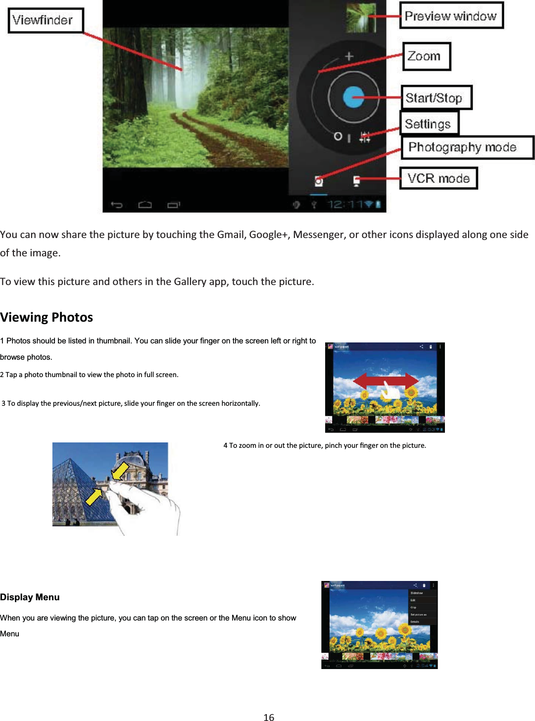  16   You can now share the picture by touching the Gmail, Google+, Messenger, or other icons displayed along one side of the image. To view this picture and others in the Gallery app, touch the picture. Viewing Photos  1 Photos should be listed in thumbnail. You can slide your finger on the screen left or right to browse photos. 2 Tap a photo thumbnail to view the photo in full screen.  3 To display the previous/next picture, slide your Įnger on the screen horizontally. 4 To zoom in or out the picture, pinch your Įnger on the picture.  Display Menu When you are viewing the picture, you can tap on the screen or the Menu icon to show Menu  