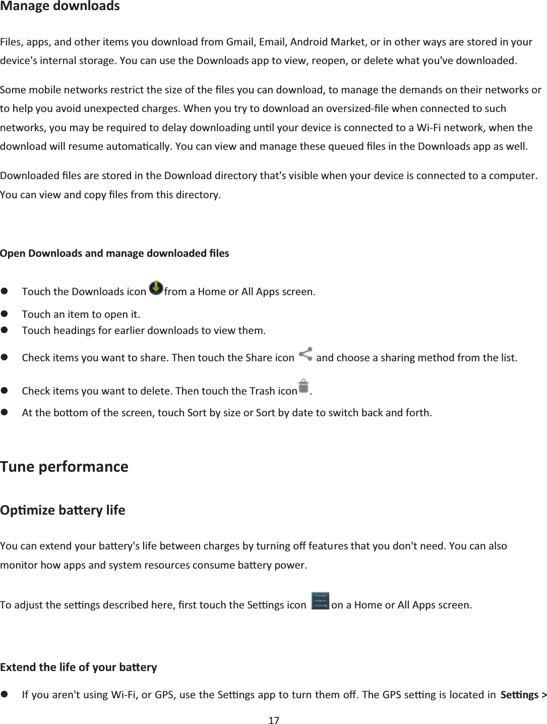  17  Manage downloads Files, apps, and other items you download from Gmail, Email, Android Market, or in other ways are stored in your device&apos;s internal storage. You can use the Downloads app to view, reopen, or delete what you&apos;ve downloaded. Some mobile networks restrict the size of the Įůes you can download, to manage the demands on their networks or to help you avoid unexpected charges. When you try to download an oversized-Įůe when connected to such networks, you may be required to delay downloading unƟů your device is connected to a Wi-Fi network, when the download will resume automaƟcally. You can view and manage these queued Įles in the Downloads app as well. Downloaded Įůes are stored in the Download directory that&apos;s visible when your device is connected to a computer. You can view and copy Įůes from this directory.  Open Downloads and manage downloaded Įůes zTouch the Downloads icon  from a Home or All Apps screen. zTouch an item to open it. zTouch headings for earlier downloads to view them. zCheck items you want to share. Then touch the Share icon   and choose a sharing method from the list. zCheck items you want to delete. Then touch the Trash icon . zAt the boƩom of the screen, touch Sort by size or Sort by date to switch back and forth.  Tune performance OpƟmize baƩery life You can extend your baƩĞry&apos;s life between charges by turning oī features that you don&apos;t need. You can also monitor how apps and system resources consume baƩĞry power. To adjust the seƫngs described here, Įrst touch the Seƫngs icon   on a Home or All Apps screen.  Extend the life of your baƩery zIf you aren&apos;t using Wi-Fi, or GPS, use the Seƫngs app to turn them oī. The GPS seƫng is located in  Seƫngs &gt; 