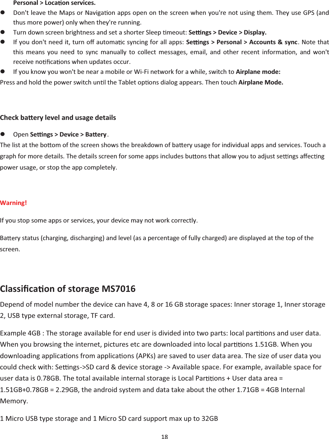  18  Personal &gt; Loca on services. zDon&apos;t leave the Maps or Naviga on apps open on the screen when you&apos;re not using them. They use GPS (and thus more power) only when they&apos;re running. zTurn down screen brightness and set a shorter Sleep  meout: Se ngs &gt; Device &gt; Display. zIf you don&apos;t need it, turn oī automa c syncing for all apps: Se ngs &gt; Personal &gt; Accounts &amp; sync. Note that this means you need to sync manually to collect messages, email, and other recent informa on, and won&apos;t receive no ca ons when updates occur. zIf you know you won&apos;t be near a mobile or Wi-Fi network for a while, switch to Airplane mode: Press and hold the power switch un  the Tablet op ons dialog appears. Then touch Airplane Mode.  Check ba ery level and usage details zOpen Se ngs &gt; Device &gt; Ba ery. The list at the bo om of the screen shows the breakdown of ba ry usage for individual apps and services. Touch a graph for more details. The details screen for some apps includes bu ons that allow you to adjust se ngs aīec ng power usage, or stop the app completely.  Warning!  If you stop some apps or services, your device may not work correctly. Ba ry status (charging, discharging) and level (as a percentage of fully charged) are displayed at the top of the screen.  ClassiĮĐa on of storage MS7016 Depend of model number the device can have 4, 8 or 16 GB storage spaces: Inner storage 1, Inner storage 2, USB type external storage, TF card.  Example 4GB : The storage available for end user is divided into two parts: local par ons and user data.  When you browsing the internet, pictures etc are downloaded into local par ons 1.51GB. When you downloading applica ons from applica ns (APKs) are saved to user data area. The size of user data you could check with: Se ngs-&gt;SD card &amp; device storage -&gt; Available space. For example, available space for user data is 0.78GB. The total available internal storage is Local Par ons + User data area = 1.51GB+0.78GB = 2.29GB, the android system and data take about the other 1.71GB = 4GB Internal Memory. 1 Micro USB type storage and 1 Micro SD card support max up to 32GB 