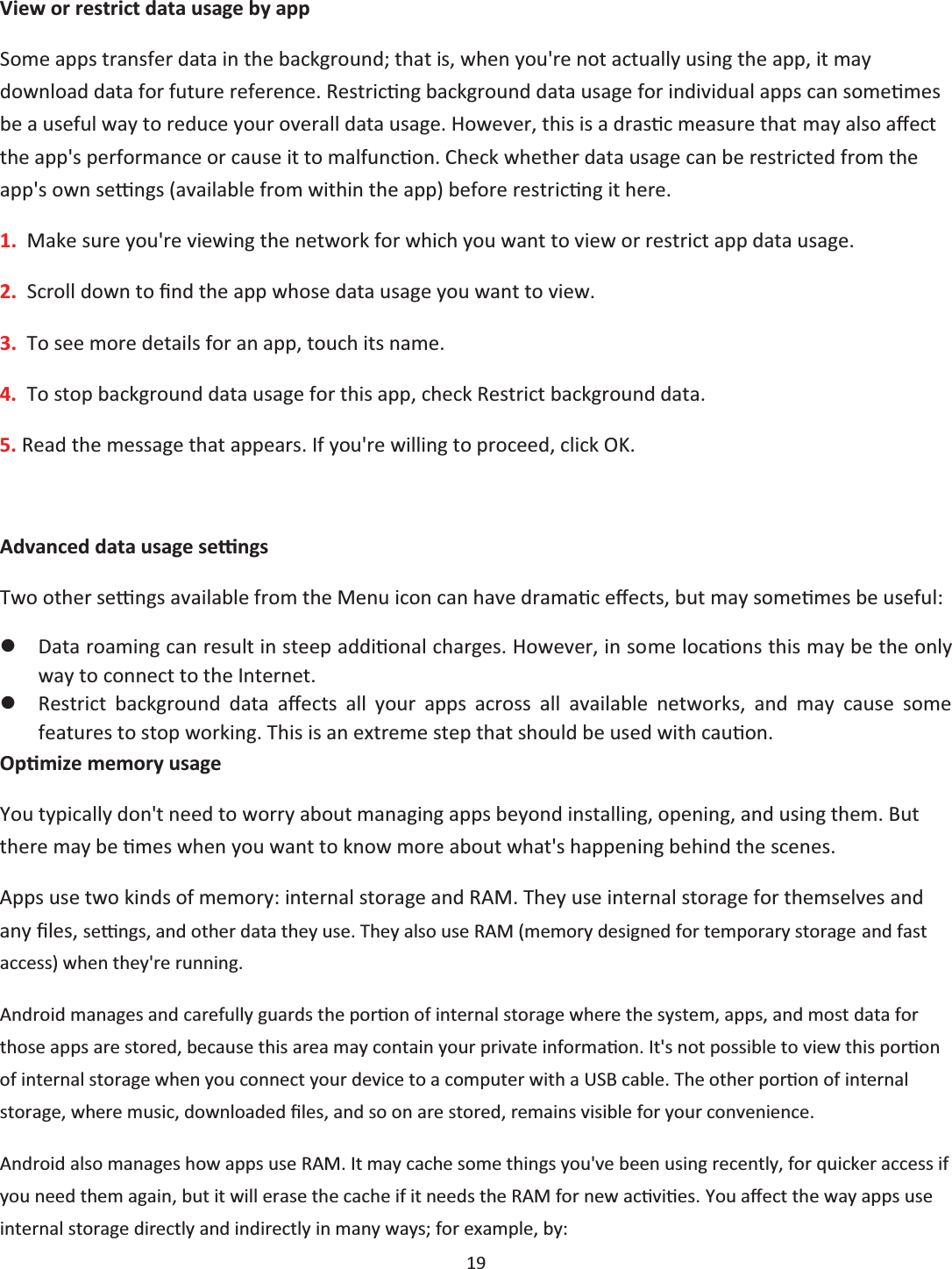  19  View or restrict data usage by app Some apps transfer data in the background; that is, when you&apos;re not actually using the app, it may download data for future reference. RestricƟng background data usage for individual apps can someƟmes be a useful way to reduce your overall data usage. However, this is a drasƟc measure that may also aīect the app&apos;s performance or cause it to malfuncƟon. Check whether data usage can be restricted from the app&apos;s own seƫngs (available from within the app) before restricƟng it here. 1.  Make sure you&apos;re viewing the network for which you want to view or restrict app data usage.  2.  Scroll down to Įnd the app whose data usage you want to view. 3.  To see more details for an app, touch its name. 4.  To stop background data usage for this app, check Restrict background data. 5. Read the message that appears. If you&apos;re willing to proceed, click OK.  Advanced data usage seƫngs Two other seƫngs available from the Menu icon can have dramaƟc eīects, but may someƟmes be useful: zData roaming can result in steep addiƟonal charges. However, in some locaƟons this may be the only way to connect to the Internet. zRestrict background data aīects all your apps across all available networks, and may cause some features to stop working. This is an extreme step that should be used with cauƟon. OpƟmize memory usage You typically don&apos;t need to worry about managing apps beyond installing, opening, and using them. But there may be Ɵmes when you want to know more about what&apos;s happening behind the scenes. Apps use two kinds of memory: internal storage and RAM. They use internal storage for themselves and any Įůes, seƫngs, and other data they use. They also use RAM (memory designed for temporary storage and fast access) when they&apos;re running. Android manages and carefully guards the porƟon of internal storage where the system, apps, and most data for those apps are stored, because this area may contain your private informaƟon. It&apos;s not possible to view this porƟon of internal storage when you connect your device to a computer with a USB cable. The other porƟon of internal storage, where music, downloaded Įůes, and so on are stored, remains visible for your convenience. Android also manages how apps use RAM. It may cache some things you&apos;ve been using recently, for quicker access if you need them again, but it will erase the cache if it needs the RAM for new acƟviƟes. You Ăīect the way apps use internal storage directly and indirectly in many ways; for example, by: 