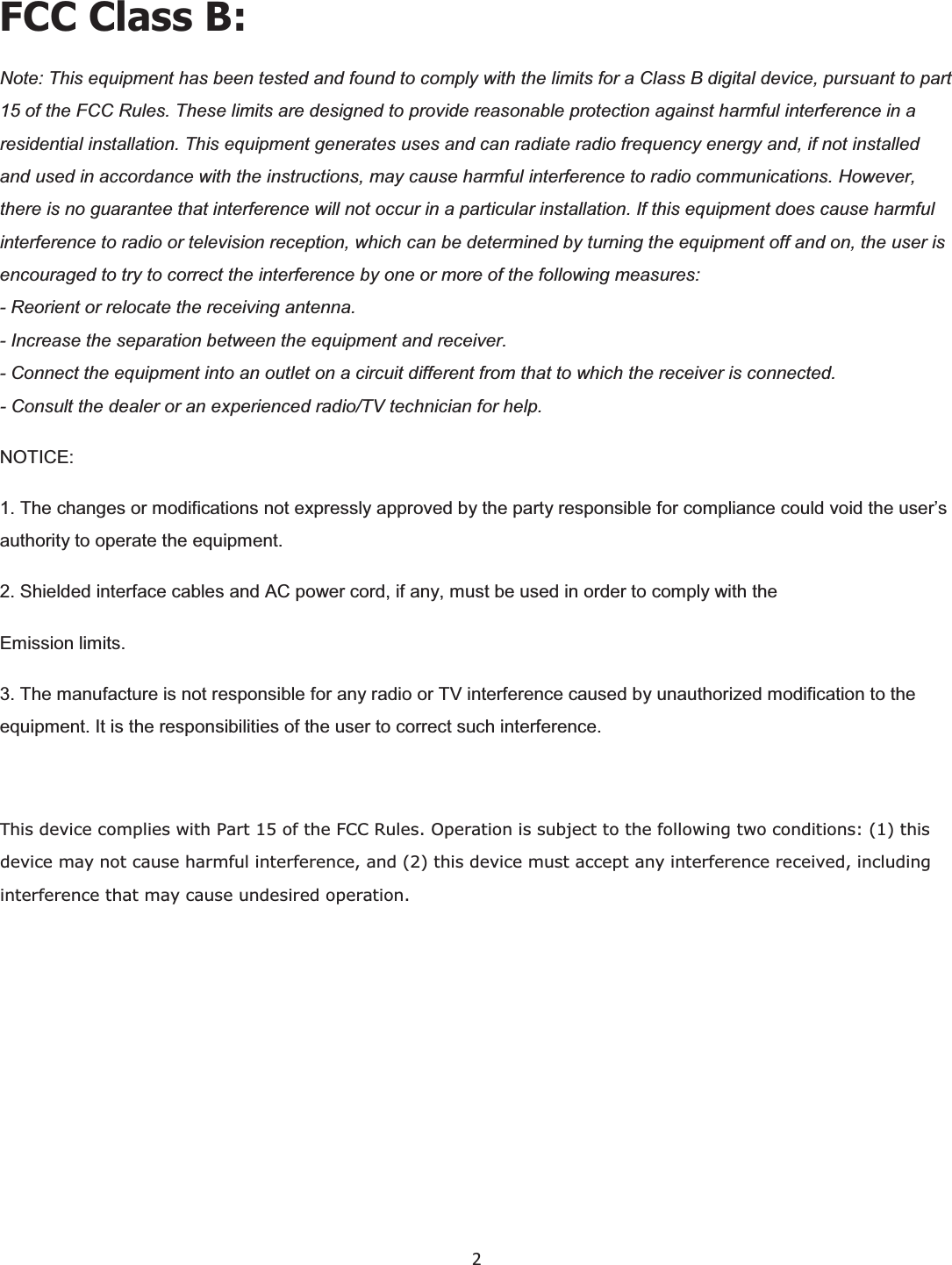  2  FCC Class B:Note: This equipment has been tested and found to comply with the limits for a Class B digital device, pursuant to part 15 of the FCC Rules. These limits are designed to provide reasonable protection against harmful interference in a residential installation. This equipment generates uses and can radiate radio frequency energy and, if not installed and used in accordance with the instructions, may cause harmful interference to radio communications. However, there is no guarantee that interference will not occur in a particular installation. If this equipment does cause harmful interference to radio or television reception, which can be determined by turning the equipment off and on, the user is encouraged to try to correct the interference by one or more of the following measures:- Reorient or relocate the receiving antenna.- Increase the separation between the equipment and receiver.- Connect the equipment into an outlet on a circuit different from that to which the receiver is connected.- Consult the dealer or an experienced radio/TV technician for help. NOTICE:1. The changes or modifications not expressly approved by the party responsible for compliance could void the user’s authority to operate the equipment.2. Shielded interface cables and AC power cord, if any, must be used in order to comply with theEmission limits.3. The manufacture is not responsible for any radio or TV interference caused by unauthorized modification to the equipment. It is the responsibilities of the user to correct such interference.This device complies with Part 15 of the FCC Rules. Operation is subject to the following two conditions: (1) this device may not cause harmful interference, and (2) this device must accept any interference received, including interference that may cause undesired operation.