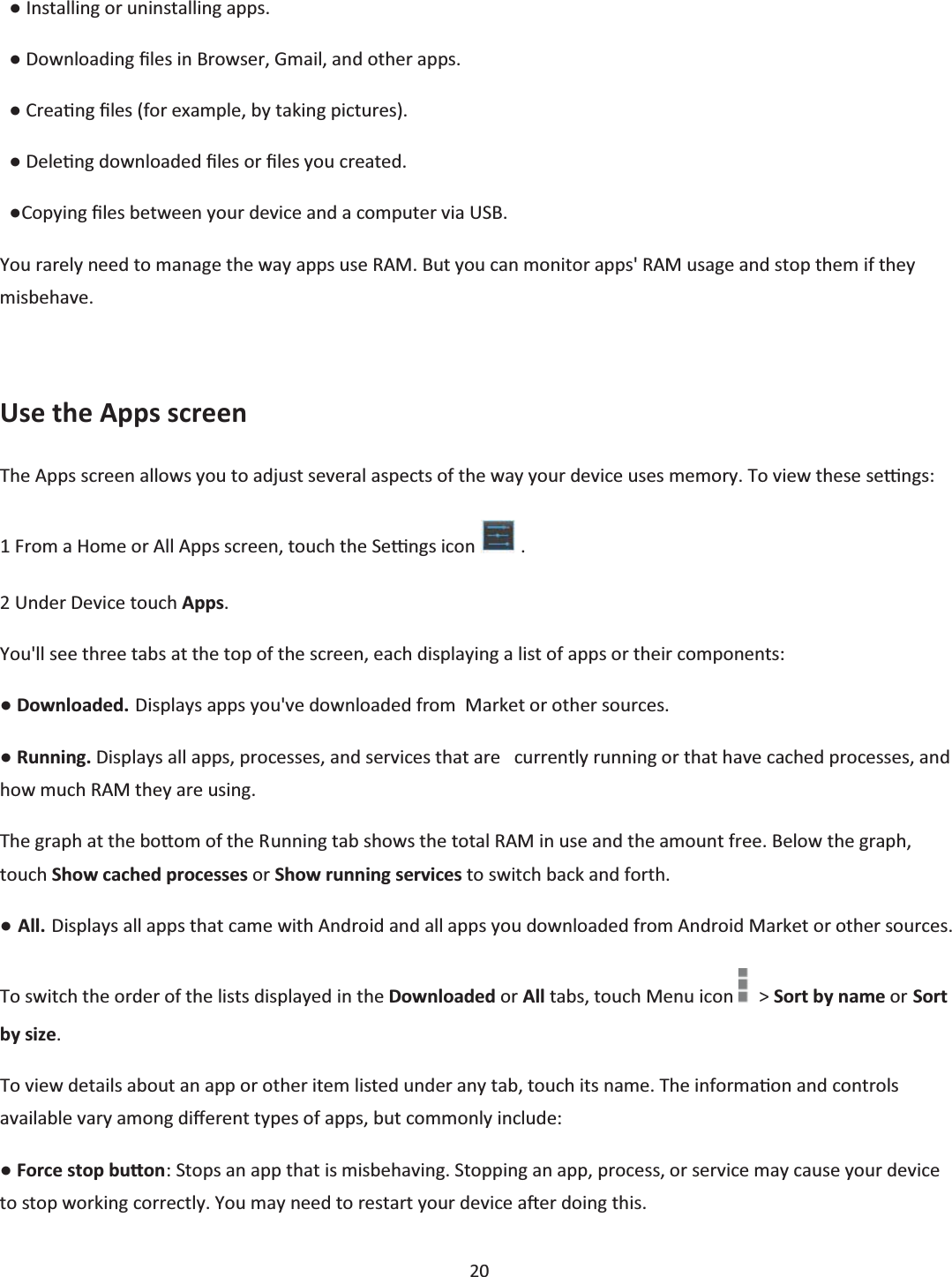 20    භ Installing or uninstalling apps.   භ Downloading Įůes in Browser, Gmail, and other apps.   භ CreaƟng Įles (for example, by taking pictures).   භ DeleƟng downloaded Įles or Įůes you created.   භCopying Įles between your device and a computer via USB. You rarely need to manage the way apps use RAM. But you can monitor apps&apos; RAM usage and stop them if they misbehave.  Use the Apps screen The Apps screen allows you to adjust several aspects of the way your device uses memory. To view these seƫngs: 1 From a Home or All Apps screen, touch the Seƫngs icon   . 2 Under Device touch Apps.    You&apos;ll see three tabs at the top of the screen, each displaying a list of apps or their components: භ Downloaded. Displays apps you&apos;ve downloaded from  Market or other sources. භ Running. Displays all apps, processes, and services that are   currently running or that have cached processes, and how much RAM they are using. The graph at the boƩom of the Running tab shows the total RAM in use and the amount free. Below the graph, touch Show cached processes or Show running services to switch back and forth. භ All. Displays all apps that came with Android and all apps you downloaded from Android Market or other sources. To switch the order of the lists displayed in the Downloaded or All tabs, touch Menu icon    &gt; Sort by name or Sort by size. To view details about an app or other item listed under any tab, touch its name. The informaƟon and controls available vary among dŝīerent types of apps, but commonly include: භ Force stop buƩon: Stops an app that is misbehaving. Stopping an app, process, or service may cause your device to stop working correctly. You may need to restart your device aŌer doing this. 