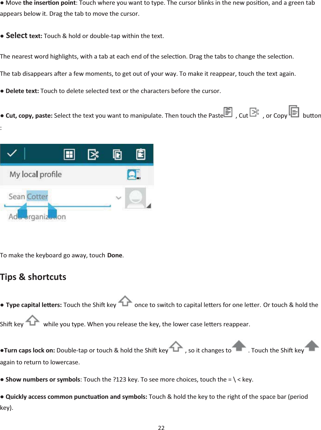  22  භ Move the inserƟon point: Touch where you want to type. The cursor blinks in the new posiƟon, and a green tab appears below it. Drag the tab to move the cursor. භ Select text: Touch &amp; hold or double-tap within the text. The nearest word highlights, with a tab at each end of the selecƟon. Drag the tabs to change the selecƟon. The tab disappears aŌer a few moments, to get out of your way. To make it reappear, touch the text again. භ Delete text: Touch to delete selected text or the characters before the cursor. භ Cut, copy, paste: Select the text you want to manipulate. Then touch the Paste   , Cut    , or Copy    buƩon :   To make the keyboard go away, touch Done. Tips &amp; shortcuts භ Type capital leƩers: Touch the ShiŌ key   once to switch to capital leƩers for one leƩĞr. Or touch &amp; hold the ShiŌ key    while you type. When you release the key, the lower case leƩĞrs reappear. භTurn caps lock on: Double-tap or touch &amp; hold the ShiŌ key  , so it changes to  . Touch the ShiŌ key  again to return to lowercase. භ Show numbers or symbols: Touch the ?123 key. To see more choices, touch the = \ &lt; key. භ Quickly access common punctuaƟon and symbols: Touch &amp; hold the key to the right of the space bar (period key). 