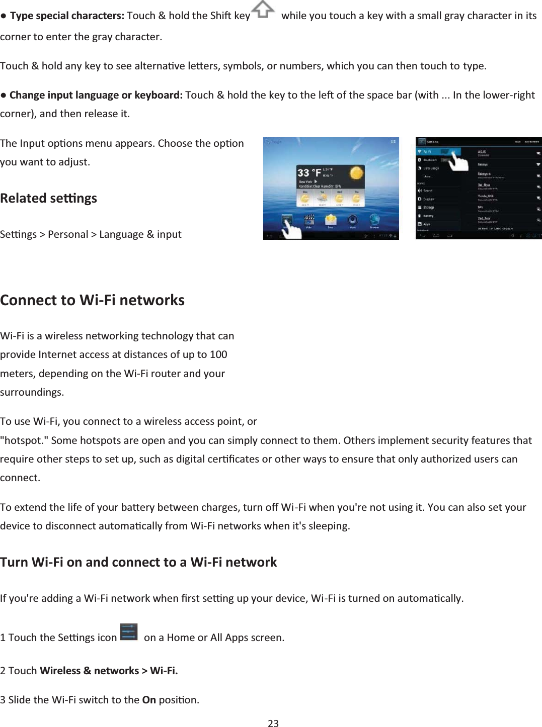  23  භ Type special characters: Touch &amp; hold the ShiŌ key   while you touch a key with a small gray character in its corner to enter the gray character.  Touch &amp; hold any key to see alternaƟve leƩĞrs, symbols, or numbers, which you can then touch to type. භ Change input language or keyboard: Touch &amp; hold the key to the leŌ of the space bar (with ... In the lower-right corner), and then release it. The Input opƟons menu appears. Choose the opƟon you want to adjust. Related seƫngs Seƫngs &gt; Personal &gt; Language &amp; input  Connect to Wi-Fi networks Wi-Fi is a wireless networking technology that can provide Internet access at distances of up to 100 meters, depending on the Wi-Fi router and your surroundings. To use Wi-Fi, you connect to a wireless access point, or &quot;hotspot.&quot; Some hotspots are open and you can simply connect to them. Others implement security features that require other steps to set up, such as digital cerƟĮcates or other ways to ensure that only authorized users can connect. To extend the life of your baƩĞry between charges, turn oī Wi-Fi when you&apos;re not using it. You can also set your device to disconnect automaƟcally from Wi-Fi networks when it&apos;s sleeping. Turn Wi-Fi on and connect to a Wi-Fi network If you&apos;re adding a Wi-Fi network when Įrst seƫng up your device, Wi-Fi is turned on automaƟcally. 1 Touch the Seƫngs icon    on a Home or All Apps screen. 2 Touch Wireless &amp; networks &gt; Wi-Fi. 3 Slide the Wi-Fi switch to the On posiƟon. 
