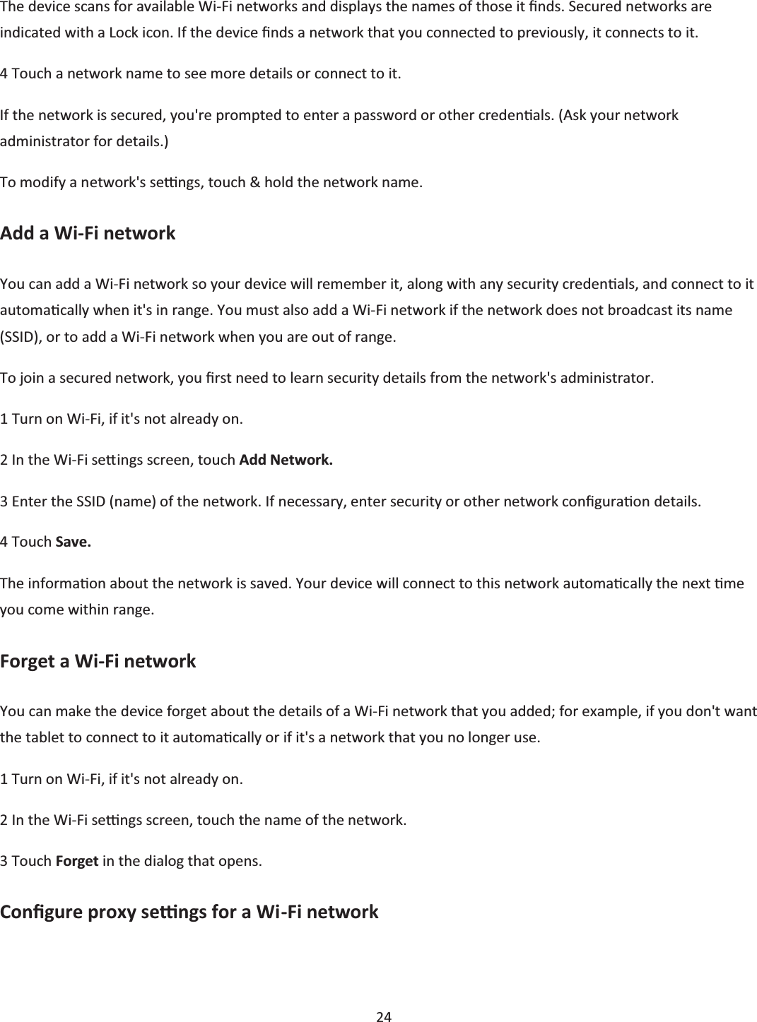  24  The device scans for available Wi-Fi networks and displays the names of those it Įnds. Secured networks are indicated with a Lock icon. If the device Įnds a network that you connected to previously, it connects to it. 4 Touch a network name to see more details or connect to it. If the network is secured, you&apos;re prompted to enter a password or other credenƟals. (Ask your network administrator for details.) To modify a network&apos;s seƫngs, touch &amp; hold the network name. Add a Wi-Fi network You can add a Wi-Fi network so your device will remember it, along with any security credenƟĂůs, and connect to it automaƟcally when it&apos;s in range. You must also add a Wi-Fi network if the network does not broadcast its name (SSID), or to add a Wi-Fi network when you are out of range. To join a secured network, you Įrst need to learn security details from the network&apos;s administrator. 1 Turn on Wi-Fi, if it&apos;s not already on. 2 In the Wi-Fi seƩings screen, touch Add Network. 3 Enter the SSID (name) of the network. If necessary, enter security or other network conĮguraƟon details. 4 Touch Save. The informaƟon about the network is saved. Your device will connect to this network automaƟcally the next Ɵme you come within range. Forget a Wi-Fi network You can make the device forget about the details of a Wi-Fi network that you added; for example, if you don&apos;t want the tablet to connect to it automaƟcally or if it&apos;s a network that you no longer use. 1 Turn on Wi-Fi, if it&apos;s not already on. 2 In the Wi-Fi seƫngs screen, touch the name of the network. 3 Touch Forget in the dialog that opens. ConĮgure proxy seƫngs for a Wi-Fi network 