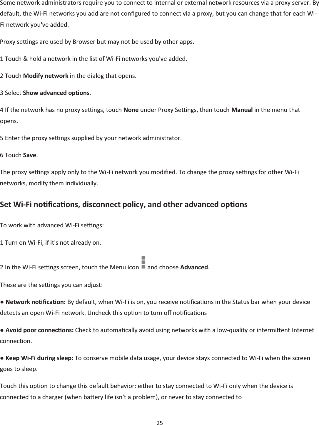  25  Some network administrators require you to connect to internal or external network resources via a proxy server. By default, the Wi-Fi networks you add are not conĮgured to connect via a proxy, but you can change that for each Wi-Fi network you&apos;ve added. Proxy seƫngs are used by Browser but may not be used by other apps. 1 Touch &amp; hold a network in the list of Wi-Fi networks you&apos;ve added. 2 Touch Modify network in the dialog that opens. 3 Select Show advanced opƟons. 4 If the network has no proxy seƫngs, touch None under Proxy Seƫngs, then touch Manual in the menu that opens. 5 Enter the proxy seƫngs supplied by your network administrator. 6 Touch Save. The proxy seƫngs apply only to the Wi-Fi network you modŝĮed. To change the proxy seƫngs for other Wi-Fi networks, modify them individually. Set Wi-Fi noƟĮcaƟons, disconnect policy, and other advanced opƟons To work with advanced Wi-Fi seƫngs: 1 Turn on Wi-Fi, if it&apos;s not already on. 2 In the Wi-Fi seƫngs screen, touch the Menu icon   and choose Advanced. These are the seƫngs you can adjust: භ Network noƟĮcaƟon: By default, when Wi-Fi is on, you receive noƟĮcaƟons in the Status bar when your device detects an open Wi-Fi network. Uncheck this opƟon to turn oī noƟĮcaƟons භ Avoid poor connecƟons: Check to automaƟcally avoid using networks with a low-quality or intermiƩĞnt Internet connecƟon. භ Keep Wi-Fi during sleep: To conserve mobile data usage, your device stays connected to Wi-Fi when the screen goes to sleep. Touch this opƟon to change this default behavior: either to stay connected to Wi-Fi only when the device is connected to a charger (when baƩĞry life isn&apos;t a problem), or never to stay connected to 