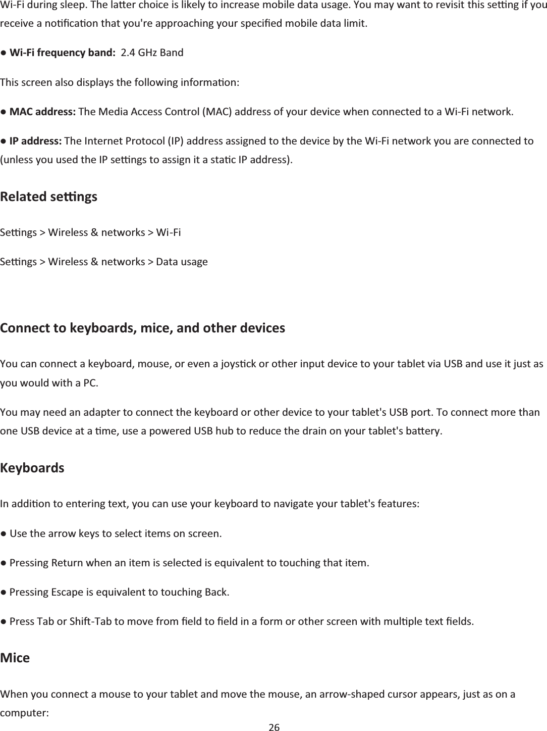  26  Wi-Fi during sleep. The laƩer choice is likely to increase mobile data usage. You may want to revisit this seƫng if you receive a noƟĮcaƟon that you&apos;re approaching your specŝĮed mobile data limit. භ Wi-Fi frequency band:  2.4 GHz Band This screen also displays the following informaƟon: භ MAC address: The Media Access Control (MAC) address of your device when connected to a Wi-Fi network. භ IP address: The Internet Protocol (IP) address assigned to the device by the Wi-Fi network you are connected to (unless you used the IP seƫngs to assign it a staƟc IP address). Related seƫngs Seƫngs &gt; Wireless &amp; networks &gt; Wi-Fi Seƫngs &gt; Wireless &amp; networks &gt; Data usage  Connect to keyboards, mice, and other devices You can connect a keyboard, mouse, or even a joysƟck or other input device to your tablet via USB and use it just as you would with a PC. You may need an adapter to connect the keyboard or other device to your tablet&apos;s USB port. To connect more than one USB device at a Ɵme, use a powered USB hub to reduce the drain on your tablet&apos;s baƩery. Keyboards In addiƟon to entering text, you can use your keyboard to navigate your tablet&apos;s features: භ Use the arrow keys to select items on screen. භ Pressing Return when an item is selected is equivalent to touching that item. භ Pressing Escape is equivalent to touching Back. භ Press Tab or ShiŌ-Tab to move from Įeld to Įeld in a form or other screen with mulƟple text Įelds. Mice When you connect a mouse to your tablet and move the mouse, an arrow-shaped cursor appears, just as on a computer: 
