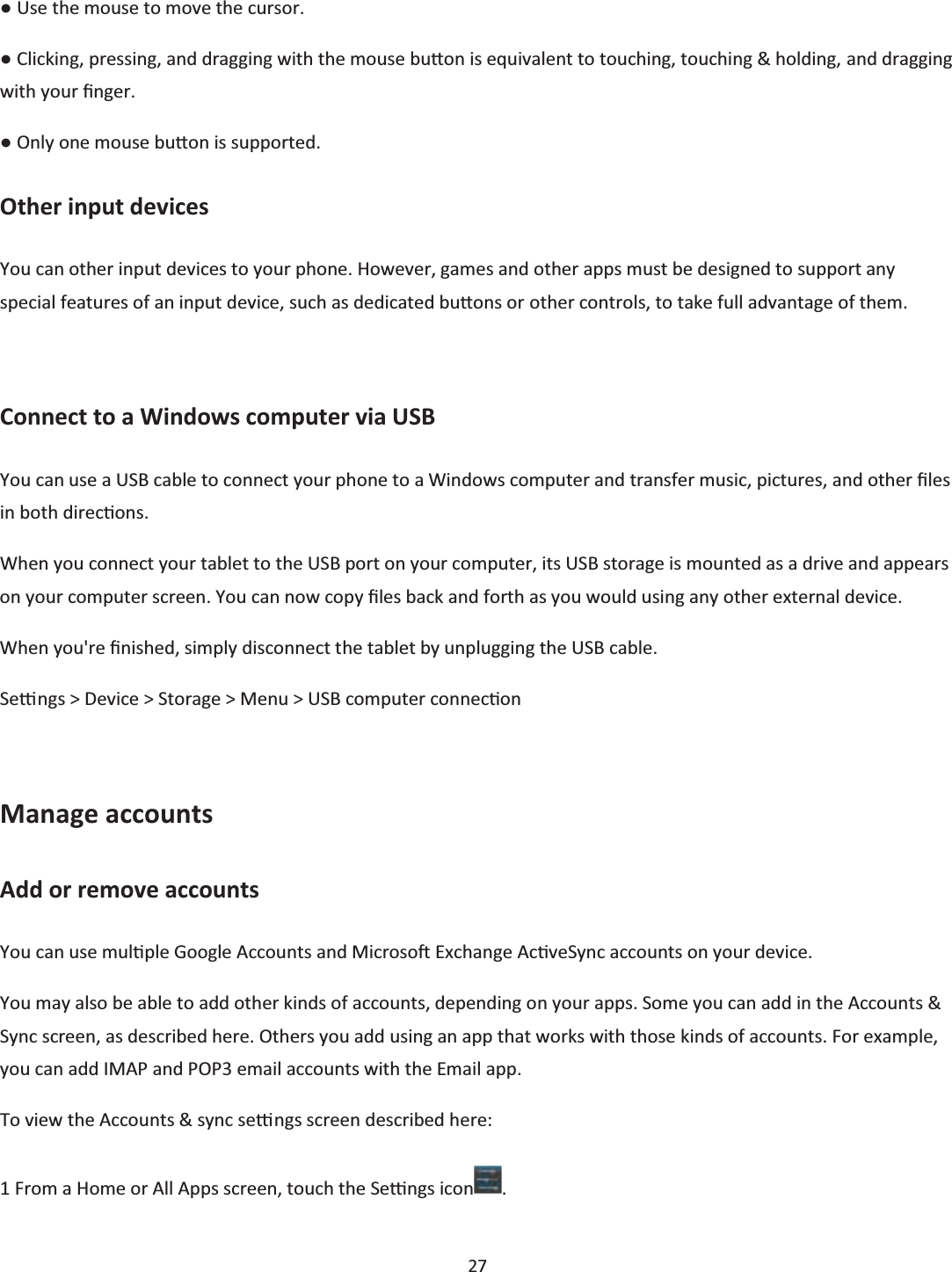  27  භ Use the mouse to move the cursor. භ Clicking, pressing, and dragging with the mouse buƩon is equivalent to touching, touching &amp; holding, and dragging with your Įnger. භ Only one mouse buƩon is supported. Other input devices You can other input devices to your phone. However, games and other apps must be designed to support any special features of an input device, such as dedicated buƩons or other controls, to take full advantage of them.  Connect to a Windows computer via USB You can use a USB cable to connect your phone to a Windows computer and transfer music, pictures, and other Įůes in both direcƟons.  When you connect your tablet to the USB port on your computer, its USB storage is mounted as a drive and appears on your computer screen. You can now copy Įles back and forth as you would using any other external device. When you&apos;re Įnished, simply disconnect the tablet by unplugging the USB cable. Seƫngs &gt; Device &gt; Storage &gt; Menu &gt; USB computer connecƟon  Manage accounts Add or remove accounts You can use mulƟple Google Accounts and MicrosoŌ Exchange AcƟveSync accounts on your device. You may also be able to add other kinds of accounts, depending on your apps. Some you can add in the Accounts &amp; Sync screen, as described here. Others you add using an app that works with those kinds of accounts. For example, you can add IMAP and POP3 email accounts with the Email app. To view the Accounts &amp; sync seƫngs screen described here: 1 From a Home or All Apps screen, touch the Seƫngs icon . 