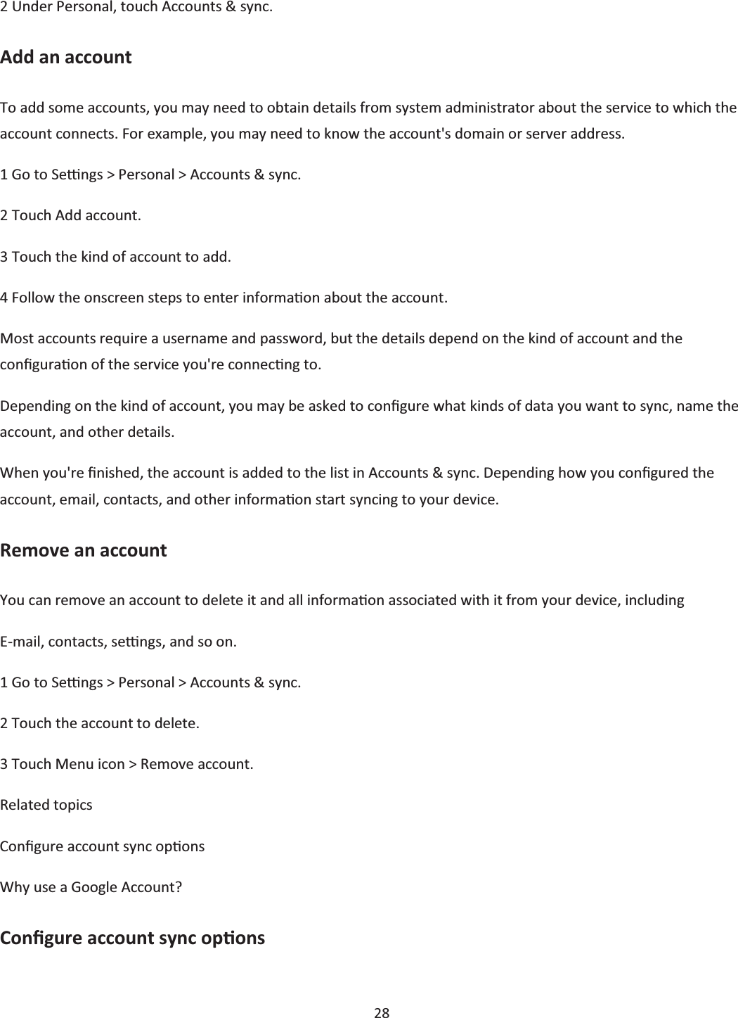  28  2 Under Personal, touch Accounts &amp; sync. Add an account To add some accounts, you may need to obtain details from system administrator about the service to which the account connects. For example, you may need to know the account&apos;s domain or server address. 1 Go to Seƫngs &gt; Personal &gt; Accounts &amp; sync. 2 Touch Add account. 3 Touch the kind of account to add. 4 Follow the onscreen steps to enter informaƟon about the account. Most accounts require a username and password, but the details depend on the kind of account and the conĮguraƟon of the service you&apos;re connecƟng to. Depending on the kind of account, you may be asked to conĮgure what kinds of data you want to sync, name the account, and other details. When you&apos;re Įnished, the account is added to the list in Accounts &amp; sync. Depending how you conĮgured the account, email, contacts, and other informaƟon start syncing to your device. Remove an account You can remove an account to delete it and all informaƟon associated with it from your device, including E-mail, contacts, seƫngs, and so on. 1 Go to Seƫngs &gt; Personal &gt; Accounts &amp; sync. 2 Touch the account to delete. 3 Touch Menu icon &gt; Remove account. Related topics ConĮgure account sync opƟons Why use a Google Account? ConĮgure account sync opƟons 