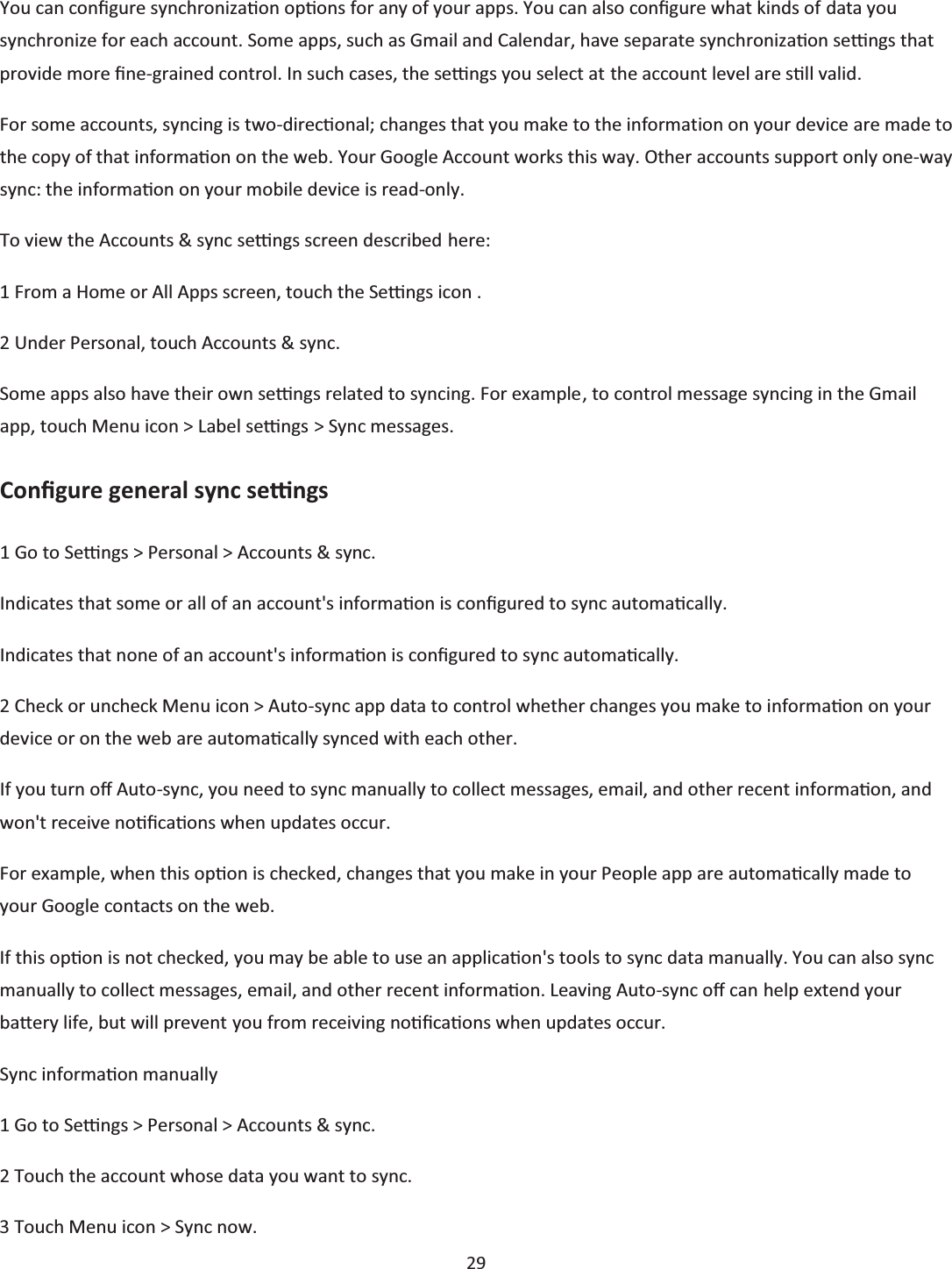  29  You can conĮgure synchronizaƟon opƟons for any of your apps. You can also conĮgure what kinds of data you synchronize for each account. Some apps, such as Gmail and Calendar, have separate synchronizaƟon seƫngs that provide more Įne-grained control. In such cases, the seƫngs you select at the account level are sƟůů valid. For some accounts, syncing is two-direcƟonal; changes that you make to the information on your device are made to the copy of that informaƟon on the web. Your Google Account works this way. Other accounts support only one-way sync: the informaƟon on your mobile device is read-only. To view the Accounts &amp; sync seƫngs screen described here: 1 From a Home or All Apps screen, touch the Seƫngs icon . 2 Under Personal, touch Accounts &amp; sync. Some apps also have their own seƫngs related to syncing. For example, to control message syncing in the Gmail app, touch Menu icon &gt; Label seƫngs &gt; Sync messages. ConĮgure general sync seƫngs 1 Go to Seƫngs &gt; Personal &gt; Accounts &amp; sync. Indicates that some or all of an account&apos;s informaƟon is conĮgured to sync automaƟcally. Indicates that none of an account&apos;s informaƟon is conĮgured to sync automaƟcally. 2 Check or uncheck Menu icon &gt; Auto-sync app data to control whether changes you make to informaƟon on your device or on the web are automaƟcally synced with each other. If you turn oī Auto-sync, you need to sync manually to collect messages, email, and other recent informaƟon, and won&apos;t receive noƟĮcaƟons when updates occur. For example, when this opƟon is checked, changes that you make in your People app are automaƟcally made to your Google contacts on the web. If this opƟon is not checked, you may be able to use an applicaƟon&apos;s tools to sync data manually. You can also sync manually to collect messages, email, and other recent informaƟon. Leaving Auto-sync oī can help extend your baƩĞry life, but will prevent you from receiving noƟĮcaƟons when updates occur. Sync informaƟon manually 1 Go to Seƫngs &gt; Personal &gt; Accounts &amp; sync. 2 Touch the account whose data you want to sync. 3 Touch Menu icon &gt; Sync now. 