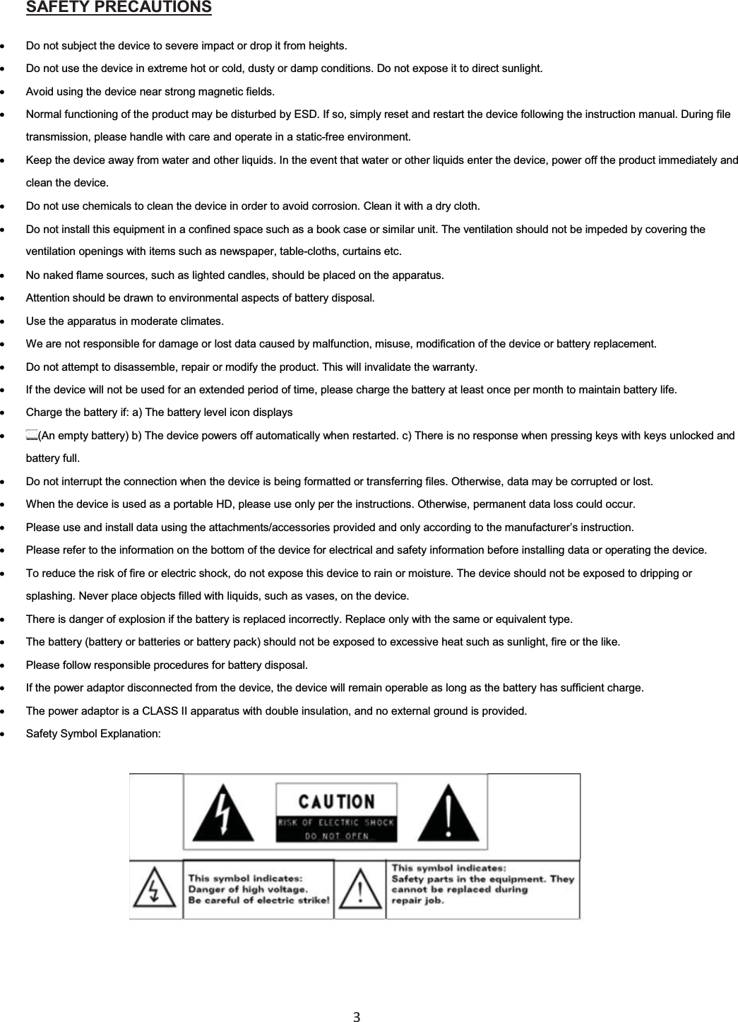  3  xDo not subject the device to severe impact or drop it from heights. SAFETY PRECAUTIONSxDo not use the device in extreme hot or cold, dusty or damp conditions. Do not expose it to direct sunlight. xAvoid using the device near strong magnetic fields. xNormal functioning of the product may be disturbed by ESD. If so, simply reset and restart the device following the instruction manual. During file transmission, please handle with care and operate in a static-free environment. xKeep the device away from water and other liquids. In the event that water or other liquids enter the device, power off the product immediately and clean the device. xDo not use chemicals to clean the device in order to avoid corrosion. Clean it with a dry cloth. xDo not install this equipment in a confined space such as a book case or similar unit. The ventilation should not be impeded by covering the ventilation openings with items such as newspaper, table-cloths, curtains etc. xNo naked flame sources, such as lighted candles, should be placed on the apparatus. xAttention should be drawn to environmental aspects of battery disposal. xUse the apparatus in moderate climates. xWe are not responsible for damage or lost data caused by malfunction, misuse, modification of the device or battery replacement. xDo not attempt to disassemble, repair or modify the product. This will invalidate the warranty. xIf the device will not be used for an extended period of time, please charge the battery at least once per month to maintain battery life. xCharge the battery if: a) The battery level icon displays x(An empty battery) b) The device powers off automatically when restarted. c) There is no response when pressing keys with keys unlocked and battery full. xDo not interrupt the connection when the device is being formatted or transferring files. Otherwise, data may be corrupted or lost. xWhen the device is used as a portable HD, please use only per the instructions. Otherwise, permanent data loss could occur. xPlease use and install data using the attachments/accessories provided and only according to the manufacturer’s instruction. xPlease refer to the information on the bottom of the device for electrical and safety information before installing data or operating the device. xTo reduce the risk of fire or electric shock, do not expose this device to rain or moisture. The device should not be exposed to dripping or splashing. Never place objects filled with liquids, such as vases, on the device. xThere is danger of explosion if the battery is replaced incorrectly. Replace only with the same or equivalent type. xThe battery (battery or batteries or battery pack) should not be exposed to excessive heat such as sunlight, fire or the like. xPlease follow responsible procedures for battery disposal. xIf the power adaptor disconnected from the device, the device will remain operable as long as the battery has sufficient charge. xThe power adaptor is a CLASS II apparatus with double insulation, and no external ground is provided. xSafety Symbol Explanation: