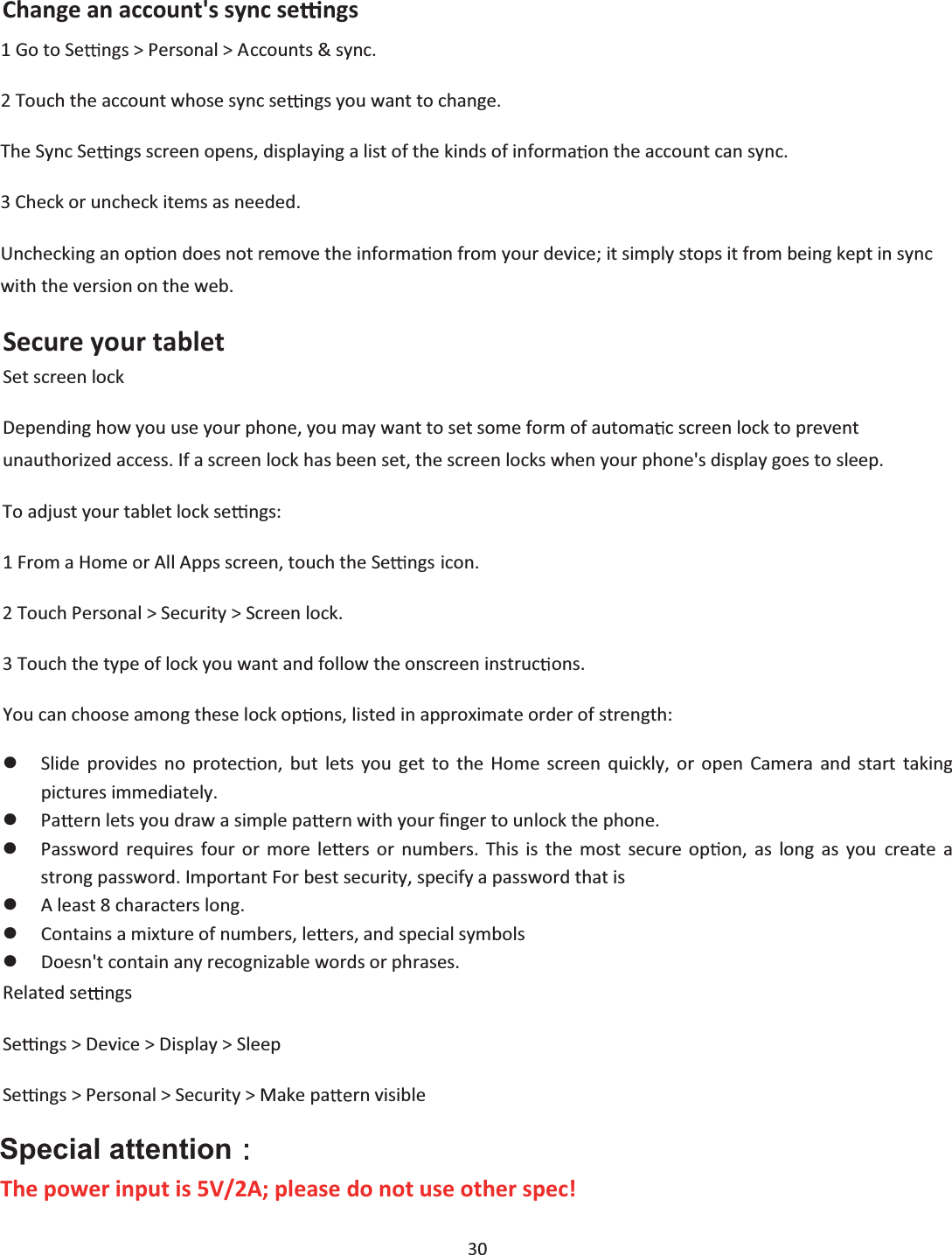  30  Change an account&apos;s sync se ngs 1 Go to Se ngs &gt; Personal &gt; Accounts &amp; sync. 2 Touch the account whose sync se ngs you want to change. The Sync Se ngs screen opens, displaying a list of the kinds of informa on the account can sync. 3 Check or uncheck items as needed. Unchecking an op on does not remove the informa on from your device; it simply stops it from being kept in sync with the version on the web.  Secure your tablet Set screen lock Depending how you use your phone, you may want to set some form of automa c screen lock to prevent unauthorized access. If a screen lock has been set, the screen locks when your phone&apos;s display goes to sleep. To adjust your tablet lock se ngs: 1 From a Home or All Apps screen, touch the Se ngs icon. 2 Touch Personal &gt; Security &gt; Screen lock. 3 Touch the type of lock you want and follow the onscreen instruc ons. You can choose among these lock op ons, listed in approximate order of strength: zSlide provides no protec on, but lets you get to the Home screen quickly, or open Camera and start taking pictures immediately. zPa ern lets you draw a simple pa rn with your Įnger to unlock the phone.  zPassword requires four or more le rs or numbers. This is the most secure op on, as long as you create a strong password. Important For best security, specify a password that is zA least 8 characters long. zContains a mixture of numbers, le rs, and special symbols zDoesn&apos;t contain any recognizable words or phrases. Related se ngs Se ngs &gt; Device &gt; Display &gt; Sleep Se ngs &gt; Personal &gt; Security &gt; Make pa rn visible  Special attention᧶  The power input is 5V/2A; please do not use other spec! 