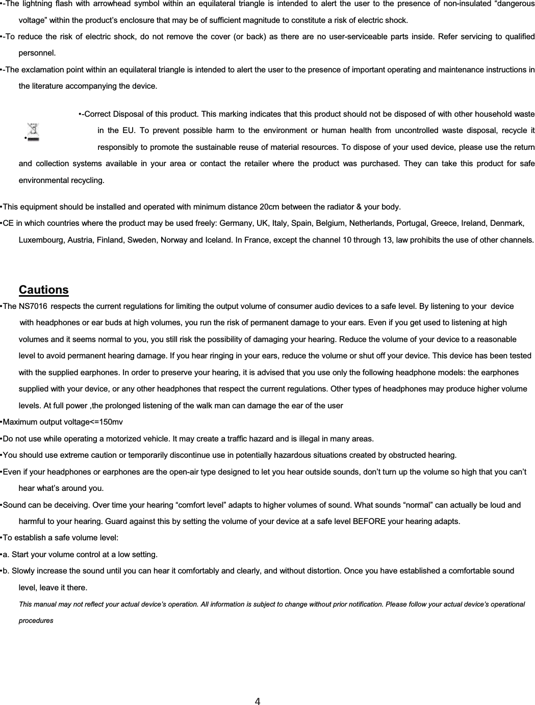  4  -The lightning flash with arrowhead symbol within an equilateral triangle is intended to alert the user to the presence of non-insulated “dangerous voltage” within the product’s enclosure that may be of sufficient magnitude to constitute a risk of electric shock. -To reduce the risk of electric shock, do not remove the cover (or back) as there are no user-serviceable parts inside. Refer servicing to qualified personnel. -The exclamation point within an equilateral triangle is intended to alert the user to the presence of important operating and maintenance instructions inthe literature accompanying the device. -Correct Disposal of this product. This marking indicates that this product should not be disposed of with other household waste in the EU. To prevent possible harm to the environment or human health from uncontrolled waste disposal, recycle it responsibly to promote the sustainable reuse of material resources. To dispose of your used device, please use the return and collection systems available in your area or contact the retailer where the product was purchased. They can take this product for safe environmental recycling. This equipment should be installed and operated with minimum distance 20cm between the radiator &amp; your body. CE in which countries where the product may be used freely: Germany, UK, Italy, Spain, Belgium, Netherlands, Portugal, Greece, Ireland, Denmark, Luxembourg, Austria, Finland, Sweden, Norway and Iceland. In France, except the channel 10 through 13, law prohibits the use of other channels. The NS7016 respects the current regulations for limiting the output volume of consumer audio devices to a safe level. By listening to your with headphones or eardevice  buds at high volumes, you run the risk of permanent damage to your ears. Even if you get used to listening at highvolumes and it seems normal to you, you still risk the possibility of damaging your hearing. Reduce the volume of your device to a reasonable level to avoid permanent hearing damage. If you hear ringing in your ears, reduce the volume or shut off your device. This device has been tested with the supplied earphones. In order to preserve your hearing, it is advised that you use only the following headphone models: the earphones supplied with your device, or any other headphones that respect the current regulations. Other types of headphones may produce higher volume levels. At full power ,the prolonged listening of the walk man can damage the ear of the userCautionsMaximum output voltage&lt;=150mv Do not use while operating a motorized vehicle. It may create a traffic hazard and is illegal in many areas. You should use extreme caution or temporarily discontinue use in potentially hazardous situations created by obstructed hearing. Even if your headphones or earphones are the open-air type designed to let you hear outside sounds, don’t turn up the volume so high that you can’t hear what’s around you. Sound can be deceiving. Over time your hearing “comfort level” adapts to higher volumes of sound. What sounds “normal” can actually be loud and harmful to your hearing. Guard against this by setting the volume of your device at a safe level BEFORE your hearing adapts. To establish a safe volume level: a. Start your volume control at a low setting. b. Slowly increase the sound until you can hear it comfortably and clearly, and without distortion. Once you have established a comfortable sound level, leave it there. This manual may not reflect your actual device’s operation. All information is subject to change without prior notification. Please follow your actual device’s operational procedures