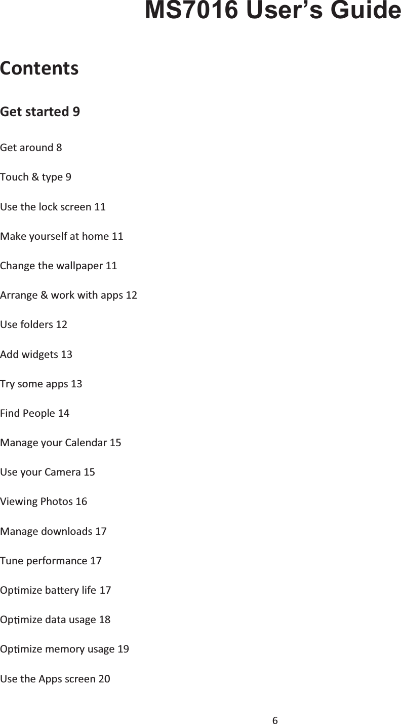  6     MS7016 User’s Guide Contents Get started 9 Get around 8 Touch &amp; type 9Use the lock screen 11Make yourself at home 11 Change the wallpaper 11   Arrange &amp; work with apps 12 Use folders 12 Add widgets 13 Try some apps 13 Find People 14 Manage your Calendar 15 Use your Camera 15 Viewing Photos 16 Manage downloads 17 Tune performance 17 Op mize ba ery life 17 Op mize data usage 18 Op mize memory usage 19 Use the Apps screen 20 