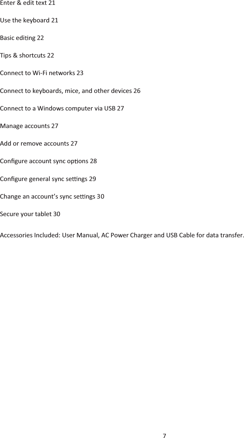  7  Enter &amp; edit text 21 Use the keyboard 21 Basic edi ng 22 Tips &amp; shortcuts 22 Connect to Wi-Fi networks 23 Connect to keyboards, mice, and other devices 26Connect to a Windows computer via USB 27Manage accounts 27 Add or remove accounts 27ConĮgure account sync op ons 28 ConĮgure general sync se ngs 29Change an account’s sync se ngs 30 Secure your tablet 30 Accessories Included: User Manual, AC Power Charger and USB Cable for data transfer.           