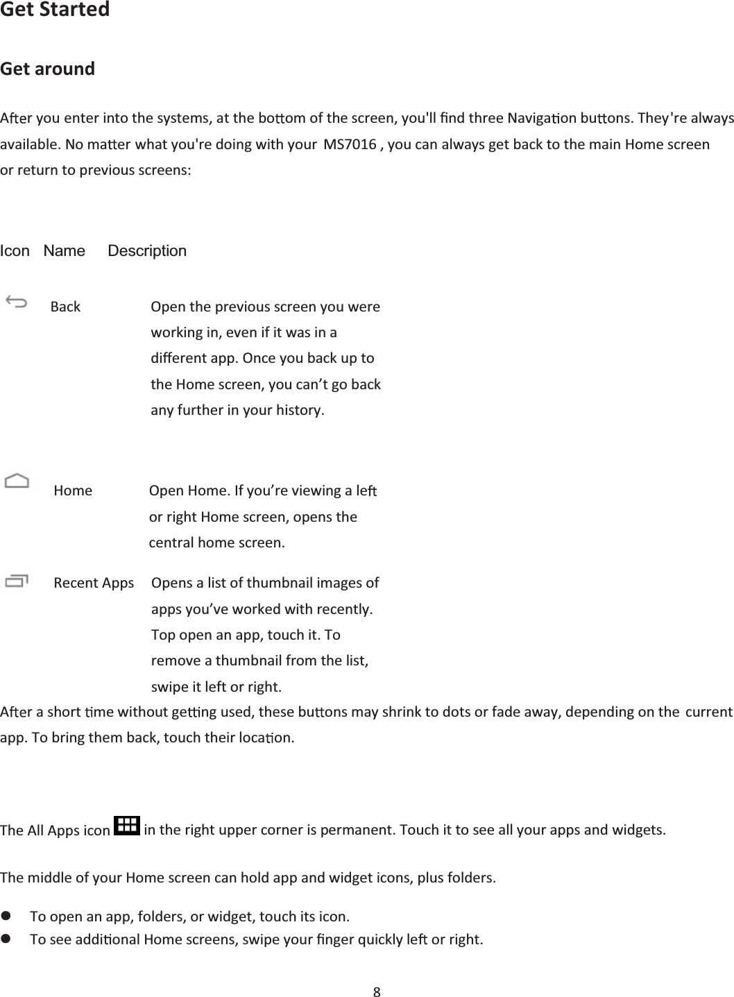  8  Get Started Get around Ar you enter into the systems, at the bo om of the screen, you&apos;ll Įnd three Naviga on bu ons. They&apos;re always available. No ma er what you&apos;re doing with your   MS7016 , you can always get back to the main Home screen or return to previous screens: Icon   Name     Description        Ar a short  me without ge ng used, these bu ons may shrink to dots or fade away, depending on the current app. To bring them back, touch their loca on.  The All Apps icon   in the right upper corner is permanent. Touch it to see all your apps and widgets. The middle of your Home screen can hold app and widget icons, plus folders. zTo open an app, folders, or widget, touch its icon. zTo see addi onal Home screens, swipe your Įnger quickly le  or right.  Back        Open the previous screen you were working in, even if it was in a diīerent app. Once you back up to the Home screen, you can’t go back any further in your history.  Home        Open Home. If you’re viewing a le  or right Home screen, opens the central home screen. Recent Apps    Opens a list of thumbnail images of    apps you’ve worked with recently. Top open an app, touch it. To remove a thumbnail from the list, swipe it left or right. 