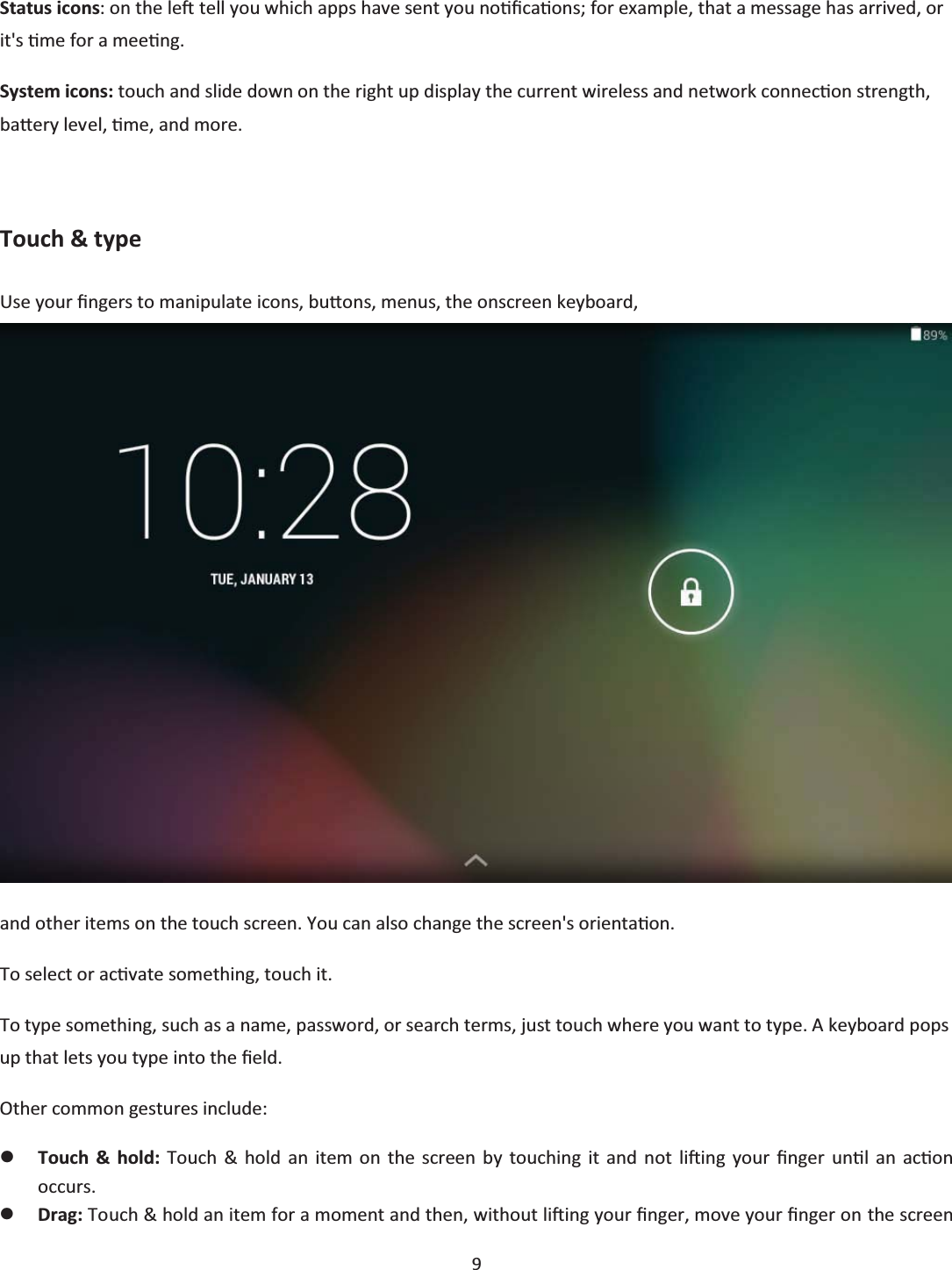 9 Status icons: on the leŌ tell you which apps have sent you noƟĮcaƟons; for example, that a message has arrived, or it&apos;s Ɵme for a meeƟng. System icons: touch and slide down on the right up display the current wireless and network connecƟon strength, baƩĞry level, Ɵme, and more.  Touch &amp; type Use your Įngers to manipulate icons, buƩons, menus, the onscreen keyboard,  and other items on the touch screen. You can also change the screen&apos;s orientaƟon. To select or acƟvate something, touch it. To type something, such as a name, password, or search terms, just touch where you want to type. A keyboard pops up that lets you type into the Įeld. Other common gestures include: zTouch &amp; hold: Touch &amp; hold an item on the screen by touching it and not liŌing your Įnger unƟů an acƟon occurs. zDrag: Touch &amp; hold an item for a moment and then, without liŌing your Įnger, move your Įnger on the screen 