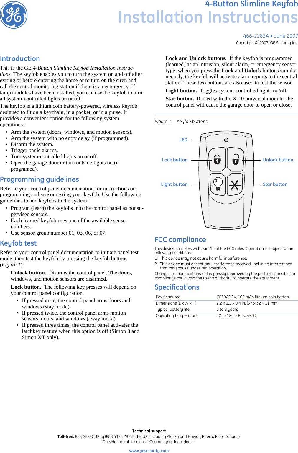 466-2283A • June 2007Copyright © 2007, GE Security Inc.4-Button Slimline KeyfobInstallation InstructionsIntroductionThis is the GE 4-Button Slimline Keyfob Installation Instruc-tions. The keyfob enables you to turn the system on and off after exiting or before entering the home or to turn on the siren and call the central monitoring station if there is an emergency. If lamp modules have been installed, you can use the keyfob to turn all system-controlled lights on or off.The keyfob is a lithium coin battery-powered, wireless keyfob designed to fit on a keychain, in a pocket, or in a purse. It provides a convenient option for the following system           operations:• Arm the system (doors, windows, and motion sensors).• Arm the system with no entry delay (if programmed).• Disarm the system.• Trigger panic alarms.• Turn system-controlled lights on or off.• Open the garage door or turn outside lights on (if programed).Programming guidelinesRefer to your control panel documentation for instructions on programming and sensor testing your keyfob. Use the following guidelines to add keyfobs to the system:• Program (learn) the keyfobs into the control panel as nonsu-pervised sensors.• Each learned keyfob uses one of the available sensor numbers.• Use sensor group number 01, 03, 06, or 07.Keyfob testRefer to your control panel documentation to initiate panel test mode, then test the keyfob by pressing the keyfob buttons (Figure 1):Unlock button.  Disarms the control panel. The doors, windows, and motion sensors are disarmed.Lock button.  The following key presses will depend on your control panel configuration.• If pressed once, the control panel arms doors and windows (stay mode).• If pressed twice, the control panel arms motion sensors, doors, and windows (away mode).• If pressed three times, the control panel activates the latchkey feature when this option is off (Simon 3 and Simon XT only).Lock and Unlock buttons.  If the keyfob is programmed (learned) as an intrusion, silent alarm, or emergency sensor type, when you press the Lock and Unlock buttons simulta-neously, the keyfob will activate alarm reports to the central station. These two buttons are also used to test the sensor.Light button.  Toggles system-controlled lights on/off.Star button.  If used with the X-10 universal module, the control panel will cause the garage door to open or close.Figure 1. Keyfob buttonsFCC complianceThis device complies with part 15 of the FCC rules. Operation is subject to the following conditions: 1. This device may not cause harmful interference. 2. This device must accept any interference received, including interference that may cause undesired operation. Changes or modifications not expressly approved by the party responsible for compliance could void the user’s authority to operate the equipment. SpecificationsPower source CR2025 3V, 165 mAh lithium coin batteryDimensions (L x W x H) 2.2 x 1.2 x 0.4 in. (57 x 32 x 11 mm)Typical battery life 5 to 8 yearsOperating temperature 32 to 120°F (0 to 49°C)Unlock buttonStar buttonLock buttonLight buttonLEDTechnical supportToll-free: 888.GESECURity (888.437.3287 in the US, including Alaska and Hawaii; Puerto Rico; Canada). Outside the toll-free area: Contact your local dealer. www.gesecurity.com      