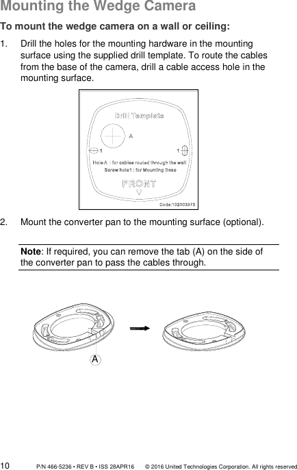 10                 P/N 466-5236 • REV B • ISS 28APR16       © 2016 United Technologies Corporation. All rights reserved Mounting the Wedge Camera To mount the wedge camera on a wall or ceiling: 1.  Drill the holes for the mounting hardware in the mounting surface using the supplied drill template. To route the cables from the base of the camera, drill a cable access hole in the mounting surface.  2.  Mount the converter pan to the mounting surface (optional).  Note: If required, you can remove the tab (A) on the side of the converter pan to pass the cables through.    A       