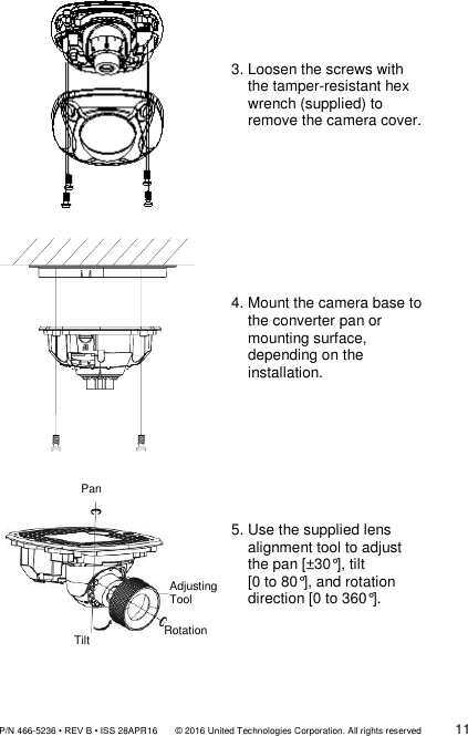               P/N 466-5236 • REV B • ISS 28APR16       © 2016 United Technologies Corporation. All rights reserved             11    3. Loosen the screws with      the tamper-resistant hex       wrench (supplied) to      remove the camera cover.   4. Mount the camera base to      the converter pan or      mounting surface,      depending on the      installation.      5. Use the supplied lens       alignment tool to adjust      the pan [±30°], tilt     [0 to 80°], and rotation      direction [0 to 360°].  Tilt Pan Adjusting Tool  Rotation 