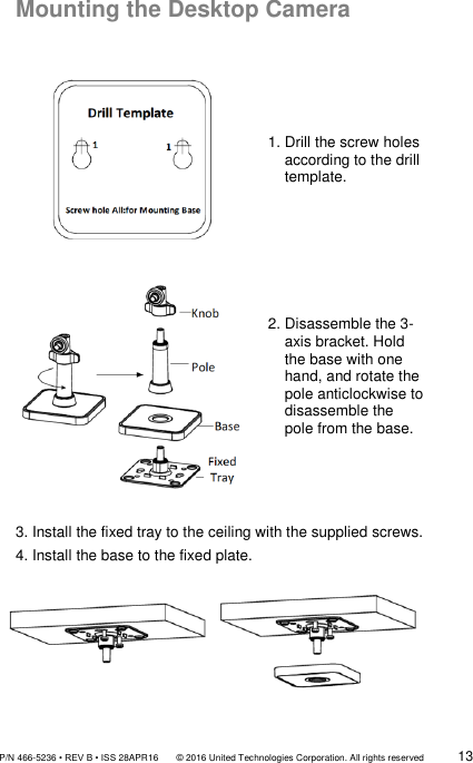               P/N 466-5236 • REV B • ISS 28APR16       © 2016 United Technologies Corporation. All rights reserved             13  Mounting the Desktop Camera   1. Drill the screw holes      according to the drill       template.  2. Disassemble the 3-       axis bracket. Hold     the base with one     hand, and rotate the     pole anticlockwise to      disassemble the     pole from the base.   3. Install the fixed tray to the ceiling with the supplied screws. 4. Install the base to the fixed plate.  