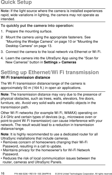 16                 P/N 466-5236 • REV B • ISS 28APR16       © 2016 United Technologies Corporation. All rights reserved Quick Setup Note: If the light source where the camera is installed experiences rapid, wide variations in lighting, the camera may not operate as intended. To quickly put the camera into operation: 1.  Prepare the mounting surface. 2   Mount the camera using the appropriate fasteners. See “Mounting the Wedge Camera” on page 10 or “Mounting the Desktop Camera” on page 13. 3.  Connect the camera to the local network via Ethernet or Wi Fi. 4.  Learn the camera into the UltraSync App using the “Scan for New Cameras” button in Settings &gt; Cameras  Setting up Ethernet/Wi Fi transmission Wi Fi transmission distance The Wi Fi transmission distance/range of the camera is approximately 50 m (164 ft.) in open air applications.  Note: The transmission distance may vary due to the presence of physical obstacles, such as trees, walls, elevators, fire doors, furniture, etc. Avoid very solid walls and metallic objects in the transmission path. Other Wi Fi networks (for example Wi Fi, WiMAX) operating on 2.4 GHz and certain types of devices (e.g., microwave oven or point-to-point Wi Fi transmission) can cause interference with your network. The result would lead to a reduction in transmission distance/range. Note: It is highly recommended to use a dedicated router for all UltraSync installations that include cameras. • Removes concern of homeowners changing their Wi-Fi       Password, resulting in a call to update. • Maintains privacy for the homeowner’s for Wi-Fi Network       Password. • Reduces the risk of local communication issues between the    router, cameras and UltraSync Panels. 
