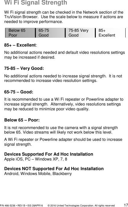               P/N 466-5236 • REV B • ISS 28APR16       © 2016 United Technologies Corporation. All rights reserved             17  Wi Fi Signal Strength Wi Fi signal strength can be checked in the Network section of the TruVision Browser.  Use the scale below to measure if actions are needed to improve performance.  85+ – Excellent: No additional actions needed and default video resolutions settings may be increased if desired.  75-85 – Very Good: No additional actions needed to increase signal strength.  It is not recommended to increase video resolution settings.  65-75 – Good: It is recommended to use a Wi Fi repeater or Powerline adapter to increase signal strength.  Alternatively, video resolutions settings may be reduced to minimize poor video quality.  Below 65 – Poor: It is not recommended to use the camera with a signal strength below 65. Video streams will likely not work below this level. A Wi Fi repeater or Powerline adapter should be used to increase signal strength.  Devices Supported For Ad Hoc Installation Apple iOS, PC – Windows XP, 7, 8  Devices NOT Supported For Ad Hoc Installation Android, Windows Mobile, Blackberry    Below 65 Poor 65-75 Good 75-85 Very Good 85+ Excellent 