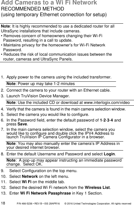 18                 P/N 466-5236 • REV B • ISS 28APR16       © 2016 United Technologies Corporation. All rights reserved Add Cameras to a Wi Fi Network RECOMMENDED METHOD (using temporary Ethernet connection for setup)  Note: It is highly recommended to use a dedicated router for all UltraSync installations that include cameras. • Removes concern of homeowners changing their Wi-Fi     Password, resulting in a call to update. • Maintains privacy for the homeowner’s for Wi-Fi Network    Password. • Reduces the risk of local communication issues between the    router, cameras and UltraSync Panels.   1.  Apply power to the camera using the included transformer. Note: Power up may take 1-2 minutes  2. Connect the camera to your router with an Ethernet cable. 3.  Launch TruVision Device Manager. Note: Use the included CD or download at www.interlogix.com/video 4.  Verify that the camera is found in the main camera selection window. 5.  Select the camera you would like to configure. 6.  In the Password field, enter the default password of 1-2-3-4 and press Save.  7.  In the main camera selection window, select the camera you would like to configure and double click the IPV4 Address to launch TruVision IP Camera Configurator in a browser. Note: You may also manually enter the camera’s IP Address in your desired internet browser. 8.  Enter the default Username and Password and select Login. Note:  A pop-up may appear instructing an immediate password change.  Select OK. 9.  Select Configuration on the top menu.  10.  Select Network on the left menu.  11.  Select Wi Fi on the middle tab.  12.  Select the desired Wi Fi network from the Wireless List.  13.  Enter Wi Fi Network Passphrase in Key 1 Section.  