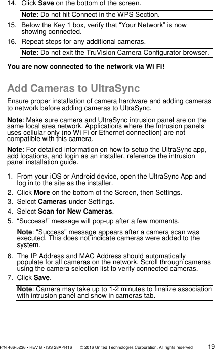               P/N 466-5236 • REV B • ISS 28APR16       © 2016 United Technologies Corporation. All rights reserved             19  14.  Click Save on the bottom of the screen.  Note: Do not hit Connect in the WPS Section. 15. Below the Key 1 box, verify that “Your Network” is now showing connected. 16. Repeat steps for any additional cameras. Note: Do not exit the TruVision Camera Configurator browser. You are now connected to the network via Wi Fi!  Add Cameras to UltraSync Ensure proper installation of camera hardware and adding cameras to network before adding cameras to UltraSync.  Note: Make sure camera and UltraSync intrusion panel are on the same local area network. Applications where the Intrusion panels uses cellular only (no Wi Fi or Ethernet connection) are not compatible with this camera.  Note: For detailed information on how to setup the UltraSync app, add locations, and login as an installer, reference the intrusion panel installation guide.  1.  From your iOS or Android device, open the UltraSync App and log in to the site as the installer.  2.  Click More on the bottom of the Screen, then Settings.  3.  Select Cameras under Settings. 4.  Select Scan for New Cameras. 5. “Success!” message will pop-up after a few moments. Note: &quot;Success&quot; message appears after a camera scan was executed. This does not indicate cameras were added to the system.  6.  The IP Address and MAC Address should automatically populate for all cameras on the network. Scroll through cameras using the camera selection list to verify connected cameras.  7.  Click Save.  Note: Camera may take up to 1-2 minutes to finalize association with intrusion panel and show in cameras tab.     