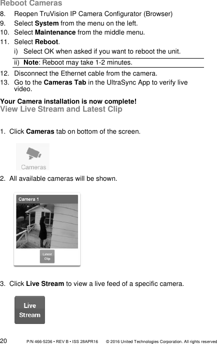 20                 P/N 466-5236 • REV B • ISS 28APR16       © 2016 United Technologies Corporation. All rights reserved Reboot Cameras 8.  Reopen TruVision IP Camera Configurator (Browser) 9.  Select System from the menu on the left. 10.  Select Maintenance from the middle menu. 11.  Select Reboot. i)  Select OK when asked if you want to reboot the unit. ii)  Note: Reboot may take 1-2 minutes. 12.  Disconnect the Ethernet cable from the camera. 13.  Go to the Cameras Tab in the UltraSync App to verify live video. Your Camera installation is now complete! View Live Stream and Latest Clip  1.  Click Cameras tab on bottom of the screen.             2.  All available cameras will be shown.           3.  Click Live Stream to view a live feed of a specific camera.         