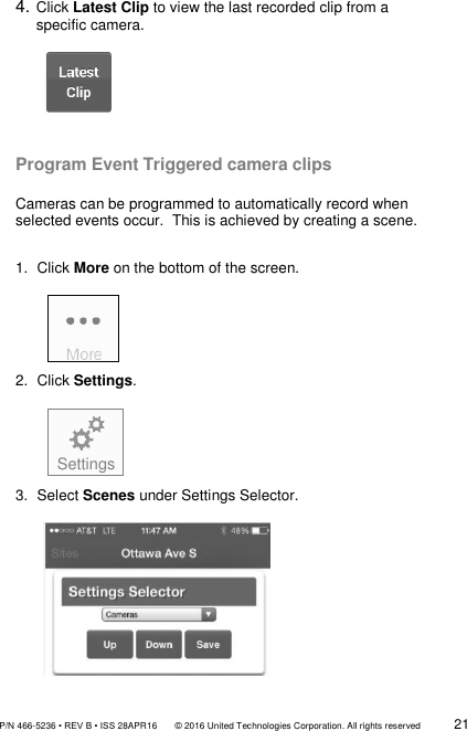               P/N 466-5236 • REV B • ISS 28APR16       © 2016 United Technologies Corporation. All rights reserved             21   4. Click Latest Clip to view the last recorded clip from a       specific camera.               Program Event Triggered camera clips  Cameras can be programmed to automatically record when selected events occur.  This is achieved by creating a scene.  1.  Click More on the bottom of the screen.        2.  Click Settings.             3.  Select Scenes under Settings Selector.                 Settings 