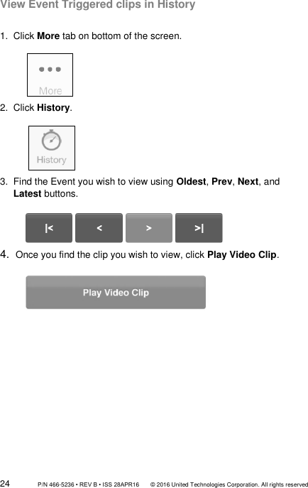 24                 P/N 466-5236 • REV B • ISS 28APR16       © 2016 United Technologies Corporation. All rights reserved View Event Triggered clips in History  1.  Click More tab on bottom of the screen.              2.  Click History.             3.  Find the Event you wish to view using Oldest, Prev, Next, and Latest buttons.          4.  Once you find the clip you wish to view, click Play Video Clip.                       