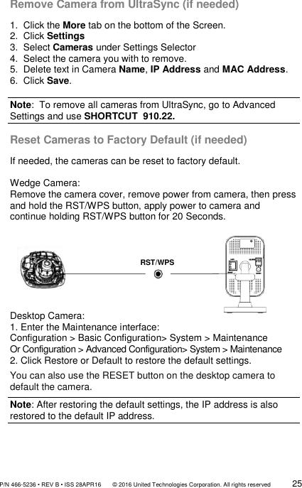               P/N 466-5236 • REV B • ISS 28APR16       © 2016 United Technologies Corporation. All rights reserved             25  Remove Camera from UltraSync (if needed)  1.  Click the More tab on the bottom of the Screen. 2.  Click Settings 3.  Select Cameras under Settings Selector 4.  Select the camera you with to remove. 5.  Delete text in Camera Name, IP Address and MAC Address. 6.  Click Save.  Note:  To remove all cameras from UltraSync, go to Advanced Settings and use SHORTCUT  910.22.  Reset Cameras to Factory Default (if needed) If needed, the cameras can be reset to factory default.  Wedge Camera:  Remove the camera cover, remove power from camera, then press and hold the RST/WPS button, apply power to camera and continue holding RST/WPS button for 20 Seconds.         Desktop Camera: 1. Enter the Maintenance interface: Configuration &gt; Basic Configuration&gt; System &gt; Maintenance Or Configuration &gt; Advanced Configuration&gt; System &gt; Maintenance 2. Click Restore or Default to restore the default settings. You can also use the RESET button on the desktop camera to default the camera. Note: After restoring the default settings, the IP address is also restored to the default IP address.   RST/WPS 