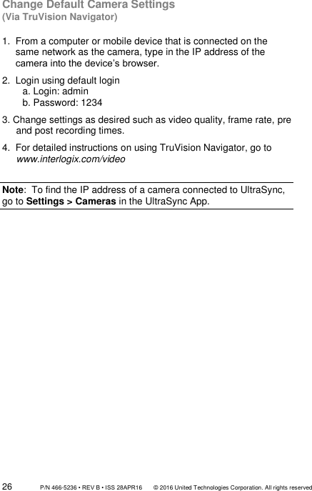 26                 P/N 466-5236 • REV B • ISS 28APR16       © 2016 United Technologies Corporation. All rights reserved Change Default Camera Settings (Via TruVision Navigator)  1.  From a computer or mobile device that is connected on the same network as the camera, type in the IP address of the camera into the device’s browser. 2.  Login using default login   a. Login: admin  b. Password: 1234 3. Change settings as desired such as video quality, frame rate, pre and post recording times. 4.  For detailed instructions on using TruVision Navigator, go to www.interlogix.com/video  Note:  To find the IP address of a camera connected to UltraSync, go to Settings &gt; Cameras in the UltraSync App.               