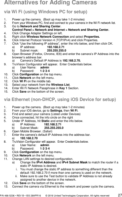               P/N 466-5236 • REV B • ISS 28APR16       © 2016 United Technologies Corporation. All rights reserved             27  Alternatives for Adding Cameras  via Wi Fi (using Windows PC for setup)  1.  Power up the camera.  (Boot up may take 1-2 minutes) 2.  From your Windows PC, find and connect to your camera in the Wi Fi network list. 3.  Go to Network and Sharing Center. Control Panel &gt; Network and Internet &gt; Network and Sharing Center. 4.  Click Change Adapter Settings on left. 5.  Right click Wireless Network Connection and select Properties. 6.  Click Internet Protocol Version 4 (TCP/IPv4) and click Properties. 7.  Click “Use the following IP address”, enter the info below, and then click OK. a)  IP address:  192.168.2.71 b)  Subnet mask:  255.255.255.0 8. Open Browser (Firefox, Chrome, IE8) and enter the camera’s IP Address into the browser’s address bar. a) Camera’s Default IP Address is 192.168.2.70. 9.  TruVision Configurator will appear.  Enter Credentials below. a)  User Name:     admin b)  Password:       1-2-3-4 10.  Click Configuration on the top menu. 11.  Click Network on the left menu. 12.  Click Wi Fi on the middle tab. 13.  Select your network from the Wireless List. 14.  Enter Wi Fi Network Passphrase in Key 1 Section. 15.  Click Save on the bottom of the screen.  via Ethernet (non-DHCP, using iOS Device for setup)  1.  Power up the camera.  (Boot up may take 1-2 minutes) 2.  From your iOS device, go to Settings, then Wi Fi. 3.  Find and select your camera (Listed under Devices) 4.  Once connected, hit the info circle on the right 5.  Under IP Address, hit Static and enter the info below. a)  IP Address:          192.168.2.71 b)  Subnet Mask:       255.255.255.0 6.  Open Mobile Browser. (Safari) 7. Enter the camera’s default IP Address into the address bar. a) 192.168.2.70 8.  TruVision Configurator will appear.  Enter Credentials below. a)  User Name:     admin b)  Password:       1-2-3-4 9.  Click Configuration on the top menu. 10.  Click Network on the left menu. 11.  Change LAN settings to desired configuration. a)  Change the IPv4 Address and IPv4 Subnet Mask to match the router if a static IP Address is desired. i.  You must change the static IP address to something different than the default 192.168.2.70 if more than one camera is used on the network. ii.  Make sure to use the Test button to validate IP Address is not already assigned to another device in the network. 12.  Click Save on the bottom of the screen. 13.  Connect the camera via Ethernet to the network and power cycle the camera. 