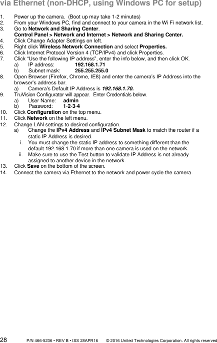 28                 P/N 466-5236 • REV B • ISS 28APR16       © 2016 United Technologies Corporation. All rights reserved via Ethernet (non-DHCP, using Windows PC for setup)  1.  Power up the camera.  (Boot up may take 1-2 minutes) 2.  From your Windows PC, find and connect to your camera in the Wi Fi network list. 3.  Go to Network and Sharing Center. Control Panel &gt; Network and Internet &gt; Network and Sharing Center. 4.  Click Change Adapter Settings on left. 5.  Right click Wireless Network Connection and select Properties. 6.  Click Internet Protocol Version 4 (TCP/IPv4) and click Properties. 7.  Click “Use the following IP address”, enter the info below, and then click OK. a)  IP address:  192.168.1.71 b)  Subnet mask:  255.255.255.0 8. Open Browser (Firefox, Chrome, IE8) and enter the camera’s IP Address into the browser’s address bar. a) Camera’s Default IP Address is 192.168.1.70. 9.  TruVision Configurator will appear.  Enter Credentials below. a)  User Name:     admin b)  Password:       1-2-3-4 10.  Click Configuration on the top menu. 11.  Click Network on the left menu. 12.  Change LAN settings to desired configuration. a)  Change the IPv4 Address and IPv4 Subnet Mask to match the router if a static IP Address is desired. i.  You must change the static IP address to something different than the default 192.168.1.70 if more than one camera is used on the network. ii.  Make sure to use the Test button to validate IP Address is not already assigned to another device in the network. 13.  Click Save on the bottom of the screen. 14.  Connect the camera via Ethernet to the network and power cycle the camera.                 