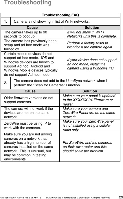               P/N 466-5236 • REV B • ISS 28APR16       © 2016 United Technologies Corporation. All rights reserved             29  Troubleshooting  Troubleshooting/FAQ 1. Camera is not showing in list of Wi Fi networks. Cause Solution The camera takes up to 90 seconds to boot up.   It will not show in Wi Fi Networks until this is complete. The camera has previously been setup and ad hoc mode was turned off.   Perform a factory reset to broadcast the camera again. Certain mobile devices do not support ad hoc mode.  iOS and Windows devices are known to support Ad hoc, Android and Windows Mobile devices typically do not support Ad hoc mode.   If your device does not support ad hoc mode, install the camera using a Windows PC. 2. The camera does not add to the UltraSync network when I perform the “Scan for Cameras” Function Cause Solution Older firmware versions do not support cameras. Make sure your panel is updated to the XXXXXX-04 Firmware or newer.  The camera will not work if the devices are not on the same network. Make sure your camera and ZeroWire Panel are on the same network. ZeroWire must be using IP to work with the cameras. Make sure your ZeroWire panel is not installed using a cellular radio only.   Make sure you are not adding cameras on a network that already has a high number of cameras installed on the same network.  This is unusual, but may be common in testing environments.   Put ZeroWire and the cameras on their own router and this should solve the problem.    