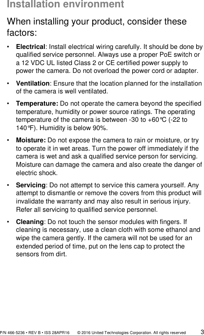               P/N 466-5236 • REV B • ISS 28APR16       © 2016 United Technologies Corporation. All rights reserved             3  Installation environment When installing your product, consider these factors: • Electrical: Install electrical wiring carefully. It should be done by qualified service personnel. Always use a proper PoE switch or a 12 VDC UL listed Class 2 or CE certified power supply to power the camera. Do not overload the power cord or adapter. • Ventilation: Ensure that the location planned for the installation of the camera is well ventilated. • Temperature: Do not operate the camera beyond the specified temperature, humidity or power source ratings. The operating temperature of the camera is between -30 to +60°C (-22 to 140°F). Humidity is below 90%. • Moisture: Do not expose the camera to rain or moisture, or try to operate it in wet areas. Turn the power off immediately if the camera is wet and ask a qualified service person for servicing. Moisture can damage the camera and also create the danger of electric shock. • Servicing: Do not attempt to service this camera yourself. Any attempt to dismantle or remove the covers from this product will invalidate the warranty and may also result in serious injury. Refer all servicing to qualified service personnel. • Cleaning: Do not touch the sensor modules with fingers. If cleaning is necessary, use a clean cloth with some ethanol and wipe the camera gently. If the camera will not be used for an extended period of time, put on the lens cap to protect the sensors from dirt.     