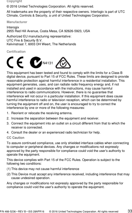               P/N 466-5236 • REV B • ISS 28APR16       © 2016 United Technologies Corporation. All rights reserved             33  Copyright  © 2016 United Technologies Corporation. All rights reserved.  All trademarks are the property of their respective owners. Interlogix is part of UTC Climate, Controls &amp; Security, a unit of United Technologies Corporation.   Manufacturer Interogix 2955 Red Hill Avenue, Costa Mesa, CA 92626-5923, USA Authorized EU manufacturing representative: UTC Fire &amp; Security B.V. Kelvinstraat 7, 6003 DH Weert, The Netherlands Certification   N4131   This equipment has been tested and found to comply with the limits for a Class B digital device, pursuant to Part 15 of FCC Rules. These limits are designed to provide reasonable protection against harmful interference in a residential installation. This equipment generates, uses, and can radiate radio frequency energy and, if not installed and used in accordance with the instructions, may cause harmful interference to radio communications. However, there is no guarantee that interference will not occur in a particular installation. If this equipment does cause harmful interference to radio or television reception, which can be determined by turning the equipment off and on, the user is encouraged to try to correct the interference by one or more of the following measures:   1.  Reorient or relocate the receiving antenna. 2.  Increase the separation between the equipment and receiver. 3.  Connect the equipment into an outlet on a circuit different from that to which the receiver is connected. 4.  Consult the dealer or an experienced radio technician for help. CC Caution To assure continued compliance, use only shielded interface cables when connecting to computer or peripheral devices. Any changes or modifications not expressly approved by the party responsible for compliance could void the user’s authority to operate the equipment. This device complies with Part 15 of the FCC Rules. Operation is subject to the following two conditions:  (1) This device may not cause harmful interference (2) This Device must accept any interference received, including interference that may cause undesired operation. Any changes or modifications not expressly approved by the party responsible for compliance could void the user’s authority to operate the equipment.   