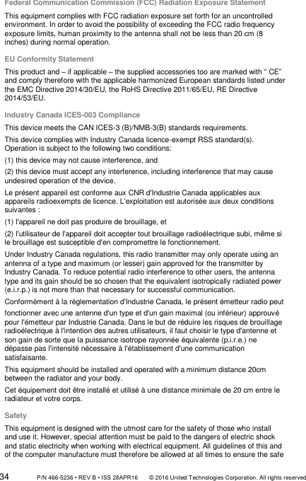 34                 P/N 466-5236 • REV B • ISS 28APR16       © 2016 United Technologies Corporation. All rights reserved Federal Communication Commission (FCC) Radiation Exposure Statement This equipment complies with FCC radiation exposure set forth for an uncontrolled environment. In order to avoid the possibility of exceeding the FCC radio frequency exposure limits, human proximity to the antenna shall not be less than 20 cm (8 inches) during normal operation. EU Conformity Statement This product and – if applicable – the supplied accessories too are marked with “ CE” and comply therefore with the applicable harmonized European standards listed under the EMC Directive 2014/30/EU, the RoHS Directive 2011/65/EU, RE Directive 2014/53/EU. Industry Canada ICES-003 Compliance This device meets the CAN ICES-3 (B)/NMB-3(B) standards requirements.  This device complies with Industry Canada licence-exempt RSS standard(s). Operation is subject to the following two conditions:  (1) this device may not cause interference, and (2) this device must accept any interference, including interference that may cause undesired operation of the device. Le présent appareil est conforme aux CNR d&apos;Industrie Canada applicables aux appareils radioexempts de licence. L&apos;exploitation est autorisée aux deux conditions suivantes : (1) l&apos;appareil ne doit pas produire de brouillage, et (2) l&apos;utilisateur de l&apos;appareil doit accepter tout brouillage radioélectrique subi, même si le brouillage est susceptible d&apos;en compromettre le fonctionnement. Under Industry Canada regulations, this radio transmitter may only operate using an antenna of a type and maximum (or lesser) gain approved for the transmitter by Industry Canada. To reduce potential radio interference to other users, the antenna type and its gain should be so chosen that the equivalent isotropically radiated power (e.i.r.p.) is not more than that necessary for successful communication. Conformément à la réglementation d&apos;Industrie Canada, le présent émetteur radio peut fonctionner avec une antenne d&apos;un type et d&apos;un gain maximal (ou inférieur) approuvé pour l&apos;émetteur par Industrie Canada. Dans le but de réduire les risques de brouillage radioélectrique à l&apos;intention des autres utilisateurs, il faut choisir le type d&apos;antenne et son gain de sorte que la puissance isotrope rayonnée équivalente (p.i.r.e.) ne dépasse pas l&apos;intensité nécessaire à l&apos;établissement d&apos;une communication satisfaisante. This equipment should be installed and operated with a minimum distance 20cm between the radiator and your body. Cet équipement doit être installé et utilisé à une distance minimale de 20 cm entre le radiateur et votre corps. Safety This equipment is designed with the utmost care for the safety of those who install and use it. However, special attention must be paid to the dangers of electric shock and static electricity when working with electrical equipment. All guidelines of this and of the computer manufacture must therefore be allowed at all times to ensure the safe 