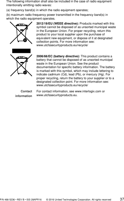               P/N 466-5236 • REV B • ISS 28APR16       © 2016 United Technologies Corporation. All rights reserved             37  The following information shall also be included in the case of radio equipment intentionally emitting radio waves: (a) frequency band(s) in which the radio equipment operates;  (b) maximum radio-frequency power transmitted in the frequency band(s) in which the radio equipment operates.  2012/19/EU (WEEE directive): Products marked with this symbol cannot be disposed of as unsorted municipal waste in the European Union. For proper recycling, return this product to your local supplier upon the purchase of equivalent new equipment, or dispose of it at designated collection points. For more information see: www.utcfssecurityproducts.eu/recycle/  2006/66/EC (battery directive): This product contains a battery that cannot be disposed of as unsorted municipal waste in the European Union. See the product documentation for specific battery information. The battery is marked with this symbol, which may include lettering to indicate cadmium (Cd), lead (Pb), or mercury (Hg). For proper recycling, return the battery to your supplier or to a designated collection point. For more information see: www.utcfssecurityproducts.eu/recycle/ Contact information  For contact information, see www.interlogix.com or www.utcfssecurityproducts.eu.                      