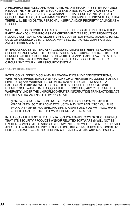 38                 P/N 466-5236 • REV B • ISS 28APR16       © 2016 United Technologies Corporation. All rights reserved PRODUCT WARNINGS  A PROPERLY INSTALLED AND MAINTAINED ALARM/SECURITY SYSTEM MAY ONLY REDUCE THE RISK OF EVENTS SUCH AS BREAK-INS, BURGLARY, ROBBERY OR FIRE; IT IS NOT INSURANCE OR A GUARANTEE THAT SUCH EVENTS WILL NOT OCCUR, THAT ADEQUATE WARNING OR PROTECTION WILL BE PROVIDED, OR THAT THERE WILL BE NO DEATH, PERSONAL INJURY, AND/OR PROPERTY DAMAGE AS A RESULT.    WHILE INTERLOGIX UNDERTAKES TO REDUCE THE PROBABILITY THAT A THIRD PARTY MAY HACK, COMPROMISE OR CIRCUMVENT ITS SECURITY PRODUCTS OR RELATED SOFTWARE, ANY SECURITY PRODUCT OR SOFTWARE MANUFACTURED, SOLD OR LICENSED BY INTERLOGIX, MAY STILL BE HACKED, COMPROMISED AND/OR CIRCUMVENTED.    INTERLOGIX DOES NOT ENCRYPT COMMUNICATIONS BETWEEN ITS ALARM OR SECURITY PANELS AND THEIR OUTPUTS/INPUTS INCLUDING, BUT NOT LIMITED TO, SENSORS OR DETECTORS UNLESS REQUIRED BY APPLICABLE LAW.   AS A RESULT THESE COMMUNICATIONS MAY BE INTERCEPTED AND COULD BE USED TO CIRCUMVENT YOUR ALARM/SECURITY SYSTEM.  WARRANTY DISCLAIMERS   INTERLOGIX HEREBY DISCLAIMS ALL WARRANTIES AND REPRESENTATIONS, WHETHER EXPRESS, IMPLIED, STATUTORY OR OTHERWISE INCLUDING (BUT NOT LIMITED TO) ANY WARRANTIES OF MERCHANTABILITY OR FITNESS FOR A PARTICULAR PURPOSE WITH RESPECT TO ITS SECURITY PRODUCTS AND RELATED SOFTWARE.   INTERLOGIX FURTHER DISCLAIMS ANY OTHER IMPLIED WARRANTY UNDER THE UNIFORM COMPUTER INFORMATION TRANSACTIONS ACT OR SIMILAR LAW AS ENACTED BY ANY STATE.  (USA only) SOME STATES DO NOT ALLOW THE EXCLUSION OF IMPLIED WARRANTIES, SO THE ABOVE EXCLUSION MAY NOT APPLY TO YOU.  THIS WARRANTY GIVES YOU SPECIFIC LEGAL RIGHTS AND YOU MAY ALSO HAVE OTHER LEGAL RIGHTS THAT VARY FROM STATE TO STATE.  INTERLOGIX MAKES NO REPRESENTATION, WARRANTY, COVENANT OR PROMISE THAT  ITS SECURITY PRODUCTS AND/OR RELATED SOFTWARE (I) WILL NOT BE HACKED, COMPROMISED AND/OR CIRCUMVENTED; (II) WILL PREVENT, OR PROVIDE ADEQUATE WARNING OR PROTECTION FROM, BREAK-INS, BURGLARY, ROBBERY, FIRE; OR (III) WILL WORK PROPERLY IN ALL ENVIRONMENTS AND APPLICATIONS. 