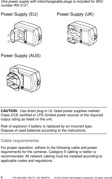 6                 P/N 466-5236 • REV B • ISS 28APR16       © 2016 United Technologies Corporation. All rights reserved One power supply with interchangeable plugs is included for SKU number RS-3131.  Power Supply (EU) Power Supply (UK)   Power Supply (AUS)     CAUTION:  Use direct plug-in UL listed power supplies marked Class 2/CE certified or LPS (limited power source) of the required output rating as listed on the unit.  Risk of explosion if battery is replaced by an incorrect type. Dispose of used batteries according to the instructions.  Cable requirements For proper operation, adhere to the following cable and power requirements for the cameras. Category 5 cabling or better is recommended. All network cabling must be installed according to applicable codes and regulations.  