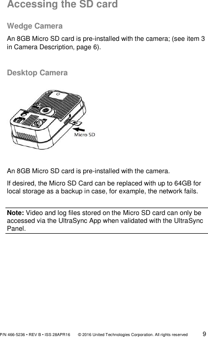               P/N 466-5236 • REV B • ISS 28APR16       © 2016 United Technologies Corporation. All rights reserved             9  Accessing the SD card  Wedge Camera  An 8GB Micro SD card is pre-installed with the camera; (see item 3 in Camera Description, page 6).   Desktop Camera        An 8GB Micro SD card is pre-installed with the camera. If desired, the Micro SD Card can be replaced with up to 64GB for local storage as a backup in case, for example, the network fails.  Note: Video and log files stored on the Micro SD card can only be accessed via the UltraSync App when validated with the UltraSync Panel. 